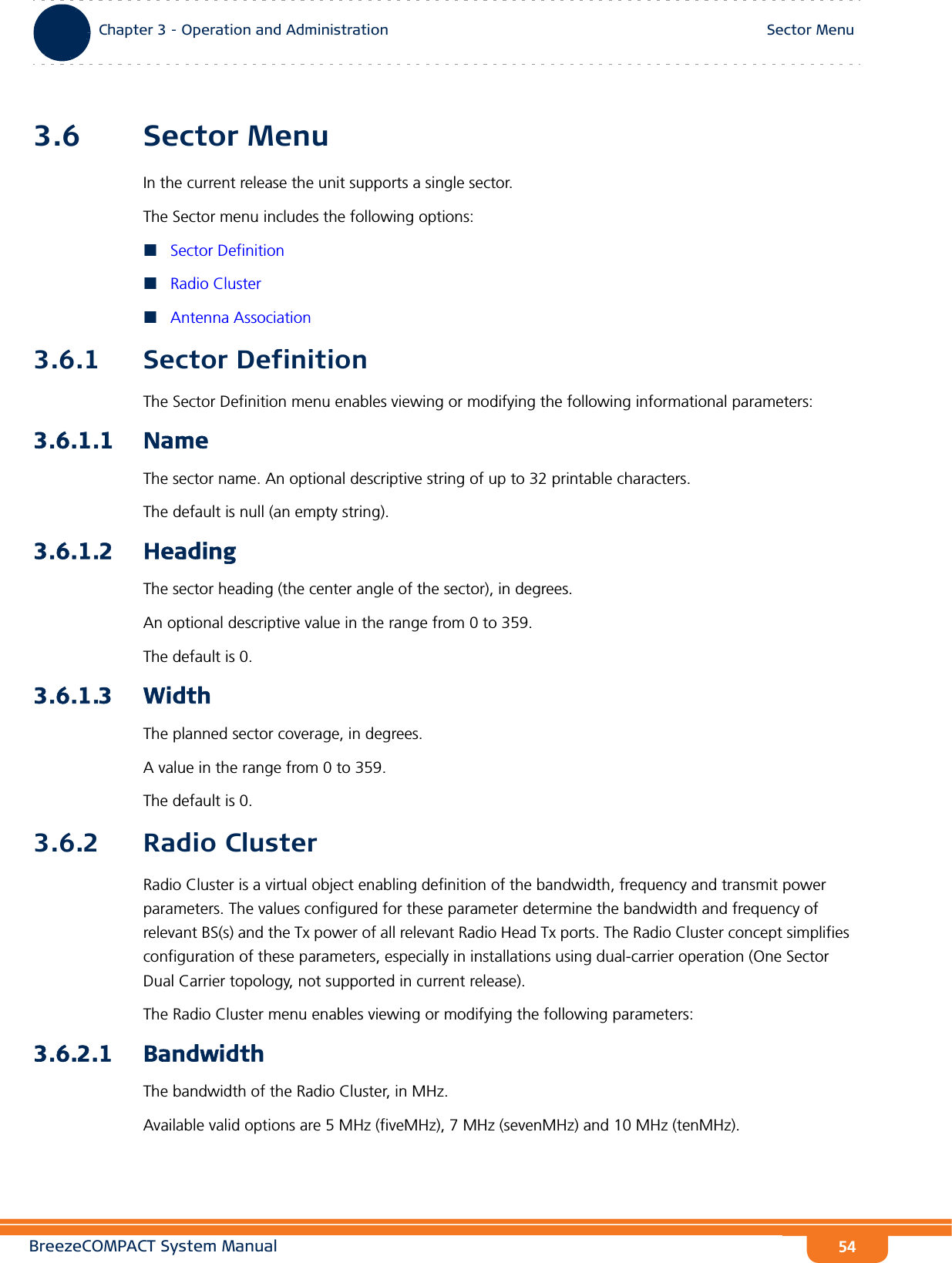 BreezeCOMPACT System ManualChapter 3 - Operation and AdministrationSector MenuChapter 3 - Operation and Administration Sector Menu543.6 Sector MenuIn the current release the unit supports a single sector.The Sector menu includes the following options:Sector DefinitionRadio ClusterAntenna Association3.6.1 Sector DefinitionThe Sector Definition menu enables viewing or modifying the following informational parameters:3.6.1.1 NameThe sector name. An optional descriptive string of up to 32 printable characters. The default is null (an empty string).3.6.1.2 HeadingThe sector heading (the center angle of the sector), in degrees. An optional descriptive value in the range from 0 to 359.The default is 0.3.6.1.3 WidthThe planned sector coverage, in degrees. A value in the range from 0 to 359. The default is 0.3.6.2 Radio ClusterRadio Cluster is a virtual object enabling definition of the bandwidth, frequency and transmit power parameters. The values configured for these parameter determine the bandwidth and frequency of relevant BS(s) and the Tx power of all relevant Radio Head Tx ports. The Radio Cluster concept simplifies configuration of these parameters, especially in installations using dual-carrier operation (One Sector Dual Carrier topology, not supported in current release).The Radio Cluster menu enables viewing or modifying the following parameters:3.6.2.1 BandwidthThe bandwidth of the Radio Cluster, in MHz.Available valid options are 5 MHz (fiveMHz), 7 MHz (sevenMHz) and 10 MHz (tenMHz).