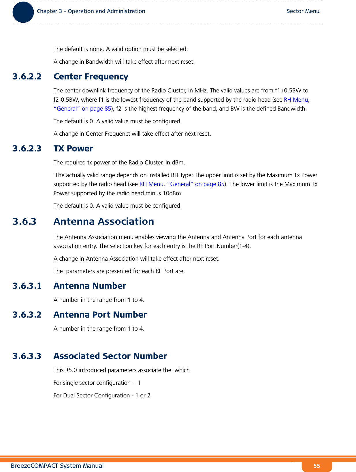 BreezeCOMPACT System ManualChapter 3 - Operation and AdministrationSector MenuChapter 3 - Operation and Administration Sector Menu55The default is none. A valid option must be selected.A change in Bandwidth will take effect after next reset.3.6.2.2 Center FrequencyThe center downlink frequency of the Radio Cluster, in MHz. The valid values are from f1+0.5BW to f2-0.5BW, where f1 is the lowest frequency of the band supported by the radio head (see RH Menu, “General” on page 85), f2 is the highest frequency of the band, and BW is the defined Bandwidth.The default is 0. A valid value must be configured.A change in Center Frequenct will take effect after next reset.3.6.2.3 TX PowerThe required tx power of the Radio Cluster, in dBm. The actually valid range depends on Installed RH Type: The upper limit is set by the Maximum Tx Power supported by the radio head (see RH Menu, “General” on page 85). The lower limit is the Maximum Tx Power supported by the radio head minus 10dBm.The default is 0. A valid value must be configured.3.6.3 Antenna AssociationThe Antenna Association menu enables viewing the Antenna and Antenna Port for each antenna association entry. The selection key for each entry is the RF Port Number(1-4).A change in Antenna Association will take effect after next reset. The  parameters are presented for each RF Port are:3.6.3.1 Antenna NumberA number in the range from 1 to 4.3.6.3.2 Antenna Port NumberA number in the range from 1 to 4.3.6.3.3 Associated Sector NumberThis R5.0 introduced parameters associate the  which For single sector configuration -  1For Dual Sector Configuration - 1 or 2 