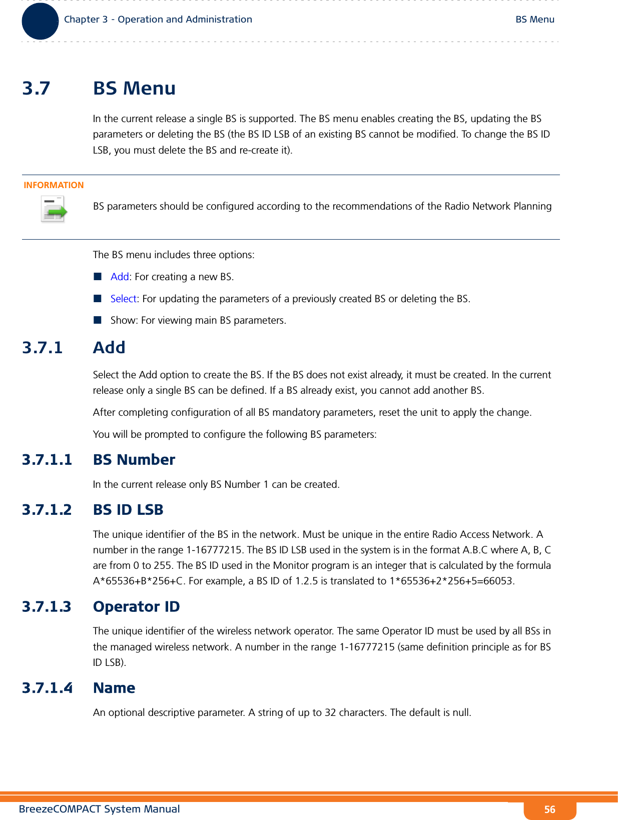 BreezeCOMPACT System ManualChapter 3 - Operation and AdministrationBS MenuChapter 3 - Operation and Administration BS Menu563.7 BS MenuIn the current release a single BS is supported. The BS menu enables creating the BS, updating the BS parameters or deleting the BS (the BS ID LSB of an existing BS cannot be modified. To change the BS ID LSB, you must delete the BS and re-create it).The BS menu includes three options:Add: For creating a new BS.Select: For updating the parameters of a previously created BS or deleting the BS.Show: For viewing main BS parameters.3.7.1 AddSelect the Add option to create the BS. If the BS does not exist already, it must be created. In the current release only a single BS can be defined. If a BS already exist, you cannot add another BS. After completing configuration of all BS mandatory parameters, reset the unit to apply the change.You will be prompted to configure the following BS parameters:3.7.1.1 BS NumberIn the current release only BS Number 1 can be created.3.7.1.2 BS ID LSBThe unique identifier of the BS in the network. Must be unique in the entire Radio Access Network. A number in the range 1-16777215. The BS ID LSB used in the system is in the format A.B.C where A, B, C are from 0 to 255. The BS ID used in the Monitor program is an integer that is calculated by the formula A*65536+B*256+C. For example, a BS ID of 1.2.5 is translated to 1*65536+2*256+5=66053.3.7.1.3 Operator IDThe unique identifier of the wireless network operator. The same Operator ID must be used by all BSs in the managed wireless network. A number in the range 1-16777215 (same definition principle as for BS ID LSB).3.7.1.4 NameAn optional descriptive parameter. A string of up to 32 characters. The default is null.INFORMATIONBS parameters should be configured according to the recommendations of the Radio Network Planning