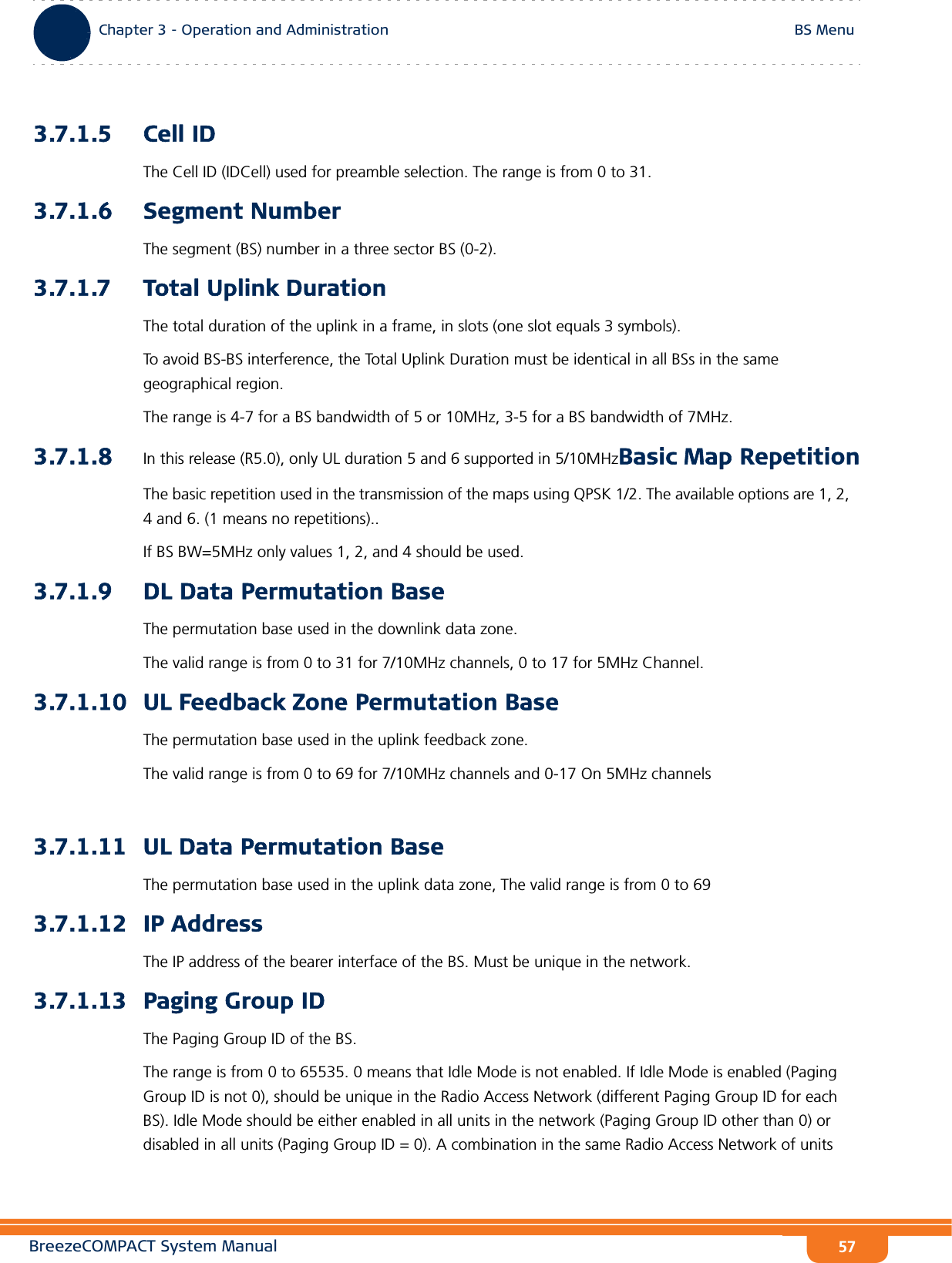 BreezeCOMPACT System ManualChapter 3 - Operation and AdministrationBS MenuChapter 3 - Operation and Administration BS Menu573.7.1.5 Cell IDThe Cell ID (IDCell) used for preamble selection. The range is from 0 to 31.3.7.1.6 Segment NumberThe segment (BS) number in a three sector BS (0-2). 3.7.1.7 Total Uplink DurationThe total duration of the uplink in a frame, in slots (one slot equals 3 symbols).To avoid BS-BS interference, the Total Uplink Duration must be identical in all BSs in the same geographical region.The range is 4-7 for a BS bandwidth of 5 or 10MHz, 3-5 for a BS bandwidth of 7MHz.3.7.1.8 In this release (R5.0), only UL duration 5 and 6 supported in 5/10MHzBasic Map RepetitionThe basic repetition used in the transmission of the maps using QPSK 1/2. The available options are 1, 2, 4 and 6. (1 means no repetitions)..If BS BW=5MHz only values 1, 2, and 4 should be used.3.7.1.9 DL Data Permutation BaseThe permutation base used in the downlink data zone.The valid range is from 0 to 31 for 7/10MHz channels, 0 to 17 for 5MHz Channel.3.7.1.10 UL Feedback Zone Permutation BaseThe permutation base used in the uplink feedback zone.The valid range is from 0 to 69 for 7/10MHz channels and 0-17 On 5MHz channels3.7.1.11 UL Data Permutation BaseThe permutation base used in the uplink data zone, The valid range is from 0 to 693.7.1.12 IP AddressThe IP address of the bearer interface of the BS. Must be unique in the network.3.7.1.13 Paging Group IDThe Paging Group ID of the BS. The range is from 0 to 65535. 0 means that Idle Mode is not enabled. If Idle Mode is enabled (Paging Group ID is not 0), should be unique in the Radio Access Network (different Paging Group ID for each BS). Idle Mode should be either enabled in all units in the network (Paging Group ID other than 0) or disabled in all units (Paging Group ID = 0). A combination in the same Radio Access Network of units 