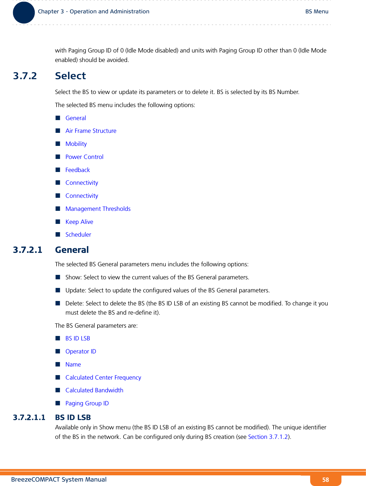 BreezeCOMPACT System ManualChapter 3 - Operation and AdministrationBS MenuChapter 3 - Operation and Administration BS Menu58with Paging Group ID of 0 (Idle Mode disabled) and units with Paging Group ID other than 0 (Idle Mode enabled) should be avoided.3.7.2 SelectSelect the BS to view or update its parameters or to delete it. BS is selected by its BS Number.The selected BS menu includes the following options:GeneralAir Frame StructureMobilityPower ControlFeedbackConnectivityConnectivityManagement ThresholdsKeep AliveScheduler3.7.2.1 GeneralThe selected BS General parameters menu includes the following options:Show: Select to view the current values of the BS General parameters.Update: Select to update the configured values of the BS General parameters.Delete: Select to delete the BS (the BS ID LSB of an existing BS cannot be modified. To change it you must delete the BS and re-define it).The BS General parameters are:BS ID LSBOperator IDNameCalculated Center FrequencyCalculated BandwidthPaging Group ID3.7.2.1.1 BS ID LSBAvailable only in Show menu (the BS ID LSB of an existing BS cannot be modified). The unique identifier of the BS in the network. Can be configured only during BS creation (see Section 3.7.1.2).