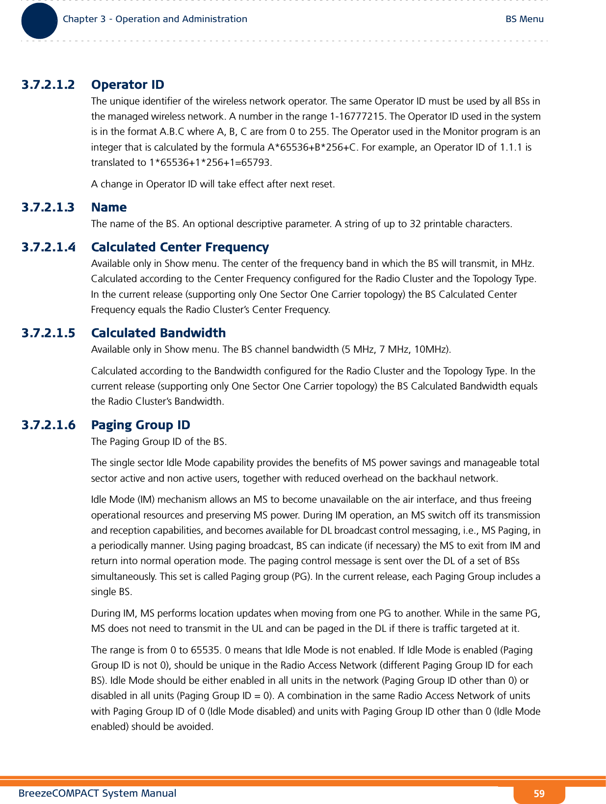 BreezeCOMPACT System ManualChapter 3 - Operation and AdministrationBS MenuChapter 3 - Operation and Administration BS Menu593.7.2.1.2 Operator IDThe unique identifier of the wireless network operator. The same Operator ID must be used by all BSs in the managed wireless network. A number in the range 1-16777215. The Operator ID used in the system is in the format A.B.C where A, B, C are from 0 to 255. The Operator used in the Monitor program is an integer that is calculated by the formula A*65536+B*256+C. For example, an Operator ID of 1.1.1 is translated to 1*65536+1*256+1=65793.A change in Operator ID will take effect after next reset.3.7.2.1.3 NameThe name of the BS. An optional descriptive parameter. A string of up to 32 printable characters.3.7.2.1.4 Calculated Center FrequencyAvailable only in Show menu. The center of the frequency band in which the BS will transmit, in MHz. Calculated according to the Center Frequency configured for the Radio Cluster and the Topology Type. In the current release (supporting only One Sector One Carrier topology) the BS Calculated Center Frequency equals the Radio Cluster’s Center Frequency.3.7.2.1.5 Calculated BandwidthAvailable only in Show menu. The BS channel bandwidth (5 MHz, 7 MHz, 10MHz).Calculated according to the Bandwidth configured for the Radio Cluster and the Topology Type. In the current release (supporting only One Sector One Carrier topology) the BS Calculated Bandwidth equals the Radio Cluster’s Bandwidth.3.7.2.1.6 Paging Group IDThe Paging Group ID of the BS. The single sector Idle Mode capability provides the benefits of MS power savings and manageable total sector active and non active users, together with reduced overhead on the backhaul network.Idle Mode (IM) mechanism allows an MS to become unavailable on the air interface, and thus freeing operational resources and preserving MS power. During IM operation, an MS switch off its transmission and reception capabilities, and becomes available for DL broadcast control messaging, i.e., MS Paging, in a periodically manner. Using paging broadcast, BS can indicate (if necessary) the MS to exit from IM and return into normal operation mode. The paging control message is sent over the DL of a set of BSs simultaneously. This set is called Paging group (PG). In the current release, each Paging Group includes a single BS.During IM, MS performs location updates when moving from one PG to another. While in the same PG, MS does not need to transmit in the UL and can be paged in the DL if there is traffic targeted at it.The range is from 0 to 65535. 0 means that Idle Mode is not enabled. If Idle Mode is enabled (Paging Group ID is not 0), should be unique in the Radio Access Network (different Paging Group ID for each BS). Idle Mode should be either enabled in all units in the network (Paging Group ID other than 0) or disabled in all units (Paging Group ID = 0). A combination in the same Radio Access Network of units with Paging Group ID of 0 (Idle Mode disabled) and units with Paging Group ID other than 0 (Idle Mode enabled) should be avoided.