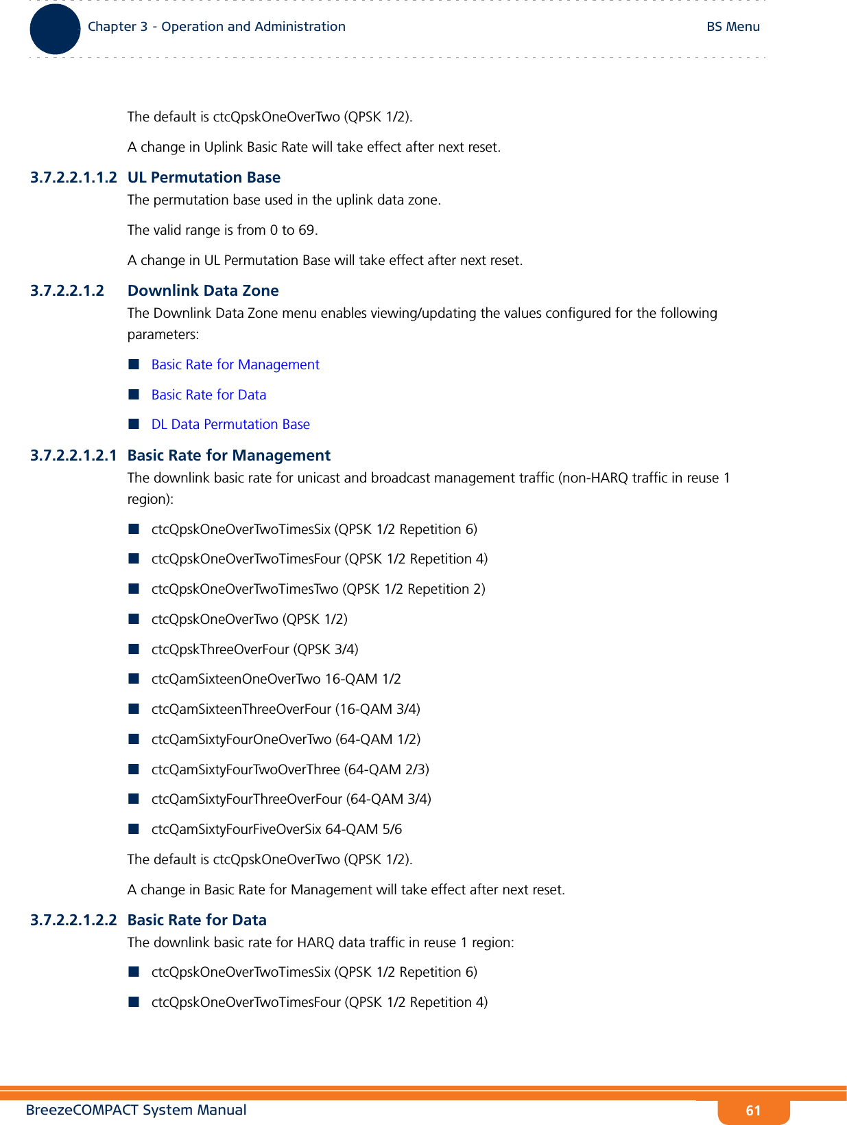 BreezeCOMPACT System ManualChapter 3 - Operation and AdministrationBS MenuChapter 3 - Operation and Administration BS Menu61The default is ctcQpskOneOverTwo (QPSK 1/2).A change in Uplink Basic Rate will take effect after next reset.3.7.2.2.1.1.2 UL Permutation BaseThe permutation base used in the uplink data zone.The valid range is from 0 to 69. A change in UL Permutation Base will take effect after next reset.3.7.2.2.1.2 Downlink Data ZoneThe Downlink Data Zone menu enables viewing/updating the values configured for the following parameters:Basic Rate for ManagementBasic Rate for DataDL Data Permutation Base3.7.2.2.1.2.1 Basic Rate for ManagementThe downlink basic rate for unicast and broadcast management traffic (non-HARQ traffic in reuse 1 region):ctcQpskOneOverTwoTimesSix (QPSK 1/2 Repetition 6)ctcQpskOneOverTwoTimesFour (QPSK 1/2 Repetition 4)ctcQpskOneOverTwoTimesTwo (QPSK 1/2 Repetition 2)ctcQpskOneOverTwo (QPSK 1/2)ctcQpskThreeOverFour (QPSK 3/4)ctcQamSixteenOneOverTwo 16-QAM 1/2ctcQamSixteenThreeOverFour (16-QAM 3/4)ctcQamSixtyFourOneOverTwo (64-QAM 1/2)ctcQamSixtyFourTwoOverThree (64-QAM 2/3)ctcQamSixtyFourThreeOverFour (64-QAM 3/4)ctcQamSixtyFourFiveOverSix 64-QAM 5/6The default is ctcQpskOneOverTwo (QPSK 1/2).A change in Basic Rate for Management will take effect after next reset.3.7.2.2.1.2.2 Basic Rate for DataThe downlink basic rate for HARQ data traffic in reuse 1 region:ctcQpskOneOverTwoTimesSix (QPSK 1/2 Repetition 6)ctcQpskOneOverTwoTimesFour (QPSK 1/2 Repetition 4)