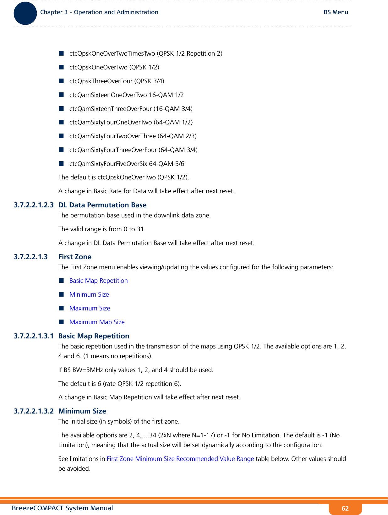 BreezeCOMPACT System ManualChapter 3 - Operation and AdministrationBS MenuChapter 3 - Operation and Administration BS Menu62ctcQpskOneOverTwoTimesTwo (QPSK 1/2 Repetition 2)ctcQpskOneOverTwo (QPSK 1/2)ctcQpskThreeOverFour (QPSK 3/4)ctcQamSixteenOneOverTwo 16-QAM 1/2ctcQamSixteenThreeOverFour (16-QAM 3/4)ctcQamSixtyFourOneOverTwo (64-QAM 1/2)ctcQamSixtyFourTwoOverThree (64-QAM 2/3)ctcQamSixtyFourThreeOverFour (64-QAM 3/4)ctcQamSixtyFourFiveOverSix 64-QAM 5/6The default is ctcQpskOneOverTwo (QPSK 1/2).A change in Basic Rate for Data will take effect after next reset.3.7.2.2.1.2.3 DL Data Permutation BaseThe permutation base used in the downlink data zone.The valid range is from 0 to 31.A change in DL Data Permutation Base will take effect after next reset.3.7.2.2.1.3 First ZoneThe First Zone menu enables viewing/updating the values configured for the following parameters:Basic Map RepetitionMinimum SizeMaximum SizeMaximum Map Size3.7.2.2.1.3.1 Basic Map RepetitionThe basic repetition used in the transmission of the maps using QPSK 1/2. The available options are 1, 2, 4 and 6. (1 means no repetitions).If BS BW=5MHz only values 1, 2, and 4 should be used.The default is 6 (rate QPSK 1/2 repetition 6).A change in Basic Map Repetition will take effect after next reset.3.7.2.2.1.3.2 Minimum SizeThe initial size (in symbols) of the first zone. The available options are 2, 4,....34 (2xN where N=1-17) or -1 for No Limitation. The default is -1 (No Limitation), meaning that the actual size will be set dynamically according to the configuration.See limitations in First Zone Minimum Size Recommended Value Range table below. Other values should be avoided.