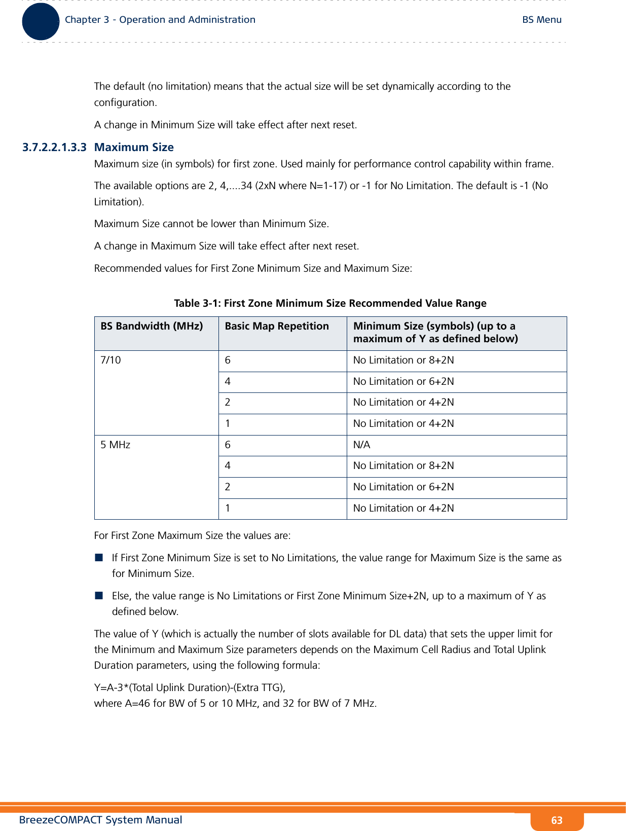 BreezeCOMPACT System ManualChapter 3 - Operation and AdministrationBS MenuChapter 3 - Operation and Administration BS Menu63The default (no limitation) means that the actual size will be set dynamically according to the configuration.A change in Minimum Size will take effect after next reset.3.7.2.2.1.3.3 Maximum SizeMaximum size (in symbols) for first zone. Used mainly for performance control capability within frame.The available options are 2, 4,....34 (2xN where N=1-17) or -1 for No Limitation. The default is -1 (No Limitation).Maximum Size cannot be lower than Minimum Size.A change in Maximum Size will take effect after next reset.Recommended values for First Zone Minimum Size and Maximum Size:For First Zone Maximum Size the values are:If First Zone Minimum Size is set to No Limitations, the value range for Maximum Size is the same as for Minimum Size.Else, the value range is No Limitations or First Zone Minimum Size+2N, up to a maximum of Y as defined below.The value of Y (which is actually the number of slots available for DL data) that sets the upper limit for the Minimum and Maximum Size parameters depends on the Maximum Cell Radius and Total Uplink Duration parameters, using the following formula:Y=A-3*(Total Uplink Duration)-(Extra TTG),  where A=46 for BW of 5 or 10 MHz, and 32 for BW of 7 MHz.Table 3-1: First Zone Minimum Size Recommended Value RangeBS Bandwidth (MHz) Basic Map Repetition Minimum Size (symbols) (up to a maximum of Y as defined below)7/10 6 No Limitation or 8+2N4 No Limitation or 6+2N2 No Limitation or 4+2N1 No Limitation or 4+2N5 MHz 6 N/A4 No Limitation or 8+2N2 No Limitation or 6+2N1 No Limitation or 4+2N