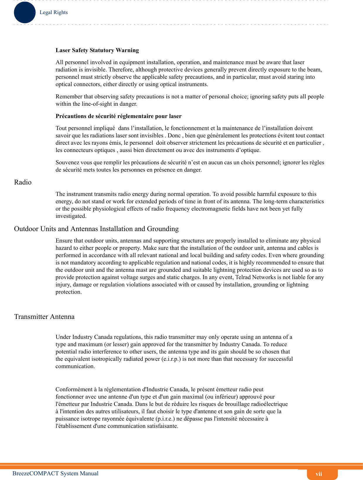 viiLegal RightsBreezeCOMPACT System ManualLaser Safety Statutory WarningAll personnel involved in equipment installation, operation, and maintenance must be aware that laser radiation is invisible. Therefore, although protective devices generally prevent directly exposure to the beam, personnel must strictly observe the applicable safety precautions, and in particular, must avoid staring into optical connectors, either directly or using optical instruments.Remember that observing safety precautions is not a matter of personal choice; ignoring safety puts all people within the line-of-sight in danger. Précautions de sécurité réglementaire pour laser Tout personnel impliqué  dans l’installation, le fonctionnement et la maintenance de l’installation doivent savoir que les radiations laser sont invisibles . Donc , bien que généralement les protections évitent tout contact direct avec les rayons émis, le personnel  doit observer strictement les précautions de sécurité et en particulier , les connecteurs optiques , aussi bien directement ou avec des instruments d’optique.Souvenez vous que remplir les précautions de sécurité n’est en aucun cas un choix personnel; ignorer les règles de sécurité mets toutes les personnes en présence en danger.RadioThe instrument transmits radio energy during normal operation. To avoid possible harmful exposure to this energy, do not stand or work for extended periods of time in front of its antenna. The long-term characteristics or the possible physiological effects of radio frequency electromagnetic fields have not been yet fully investigated.Outdoor Units and Antennas Installation and GroundingEnsure that outdoor units, antennas and supporting structures are properly installed to eliminate any physical hazard to either people or property. Make sure that the installation of the outdoor unit, antenna and cables is performed in accordance with all relevant national and local building and safety codes. Even where grounding is not mandatory according to applicable regulation and national codes, it is highly recommended to ensure that the outdoor unit and the antenna mast are grounded and suitable lightning protection devices are used so as to provide protection against voltage surges and static charges. In any event, Telrad Networks is not liable for any injury, damage or regulation violations associated with or caused by installation, grounding or lightning protection.Transmitter AntennaUnder Industry Canada regulations, this radio transmitter may only operate using an antenna of atype and maximum (or lesser) gain approved for the transmitter by Industry Canada. To reducepotential radio interference to other users, the antenna type and its gain should be so chosen thatthe equivalent isotropically radiated power (e.i.r.p.) is not more than that necessary for successfulcommunication.Conformément à la réglementation d&apos;Industrie Canada, le présent émetteur radio peutfonctionner avec une antenne d&apos;un type et d&apos;un gain maximal (ou inférieur) approuvé pourl&apos;émetteur par Industrie Canada. Dans le but de réduire les risques de brouillage radioélectriqueà l&apos;intention des autres utilisateurs, il faut choisir le type d&apos;antenne et son gain de sorte que lapuissance isotrope rayonnée équivalente (p.i.r.e.) ne dépasse pas l&apos;intensité nécessaire àl&apos;établissement d&apos;une communication satisfaisante.