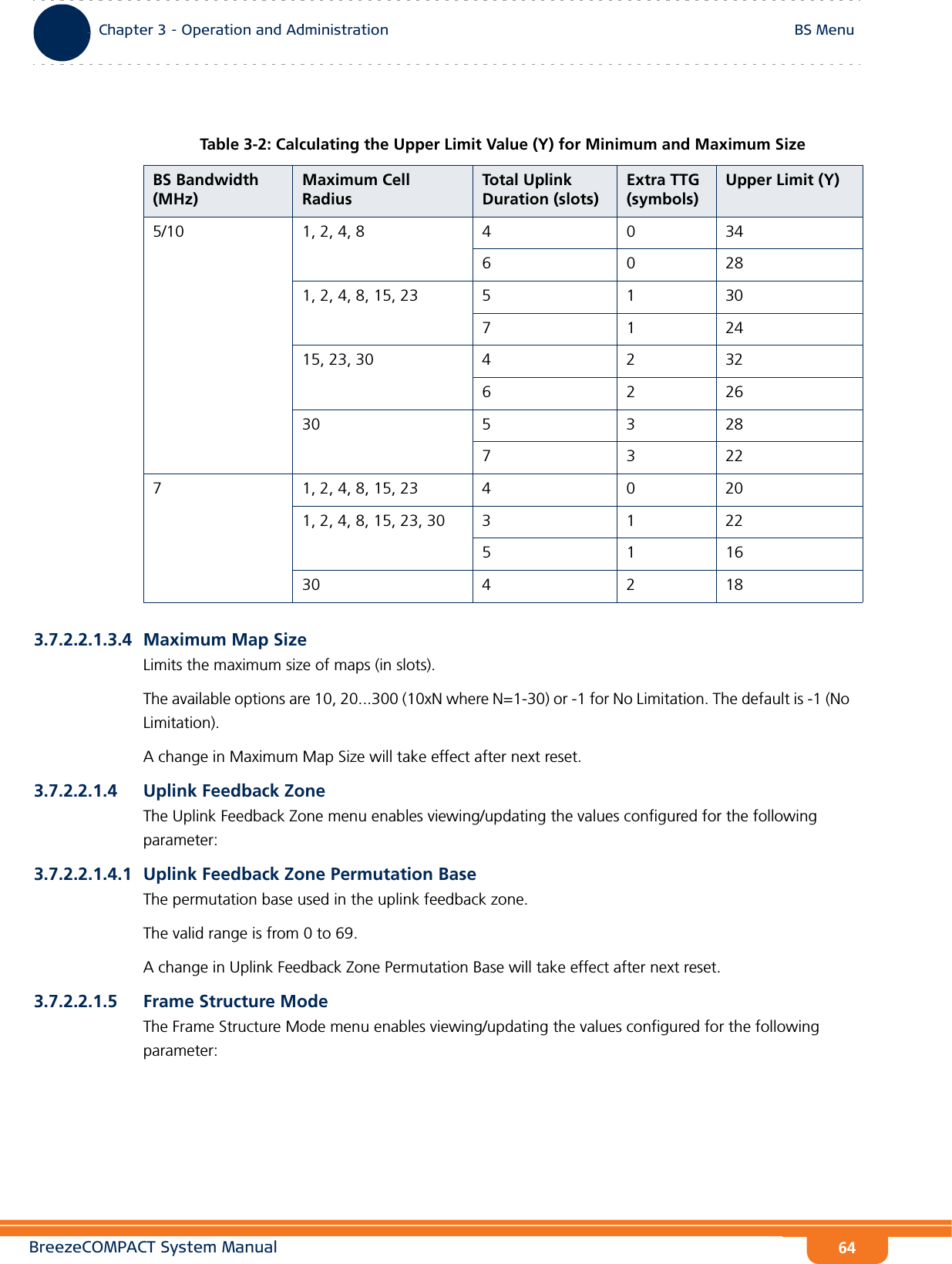 BreezeCOMPACT System ManualChapter 3 - Operation and AdministrationBS MenuChapter 3 - Operation and Administration BS Menu643.7.2.2.1.3.4 Maximum Map SizeLimits the maximum size of maps (in slots). The available options are 10, 20...300 (10xN where N=1-30) or -1 for No Limitation. The default is -1 (No Limitation).A change in Maximum Map Size will take effect after next reset.3.7.2.2.1.4 Uplink Feedback ZoneThe Uplink Feedback Zone menu enables viewing/updating the values configured for the following parameter:3.7.2.2.1.4.1 Uplink Feedback Zone Permutation BaseThe permutation base used in the uplink feedback zone.The valid range is from 0 to 69. A change in Uplink Feedback Zone Permutation Base will take effect after next reset.3.7.2.2.1.5 Frame Structure ModeThe Frame Structure Mode menu enables viewing/updating the values configured for the following parameter:Table 3-2: Calculating the Upper Limit Value (Y) for Minimum and Maximum SizeBS Bandwidth (MHz)Maximum Cell Radius Total Uplink Duration (slots)Extra TTG (symbols)Upper Limit (Y)5/10 1, 2, 4, 8 4 0 3460281, 2, 4, 8, 15, 23 5 1 30712415, 23, 30 4 2 32622630 5 3 2873227 1, 2, 4, 8, 15, 23 4 0 201, 2, 4, 8, 15, 23, 30 3 1 22511630 4 2 18