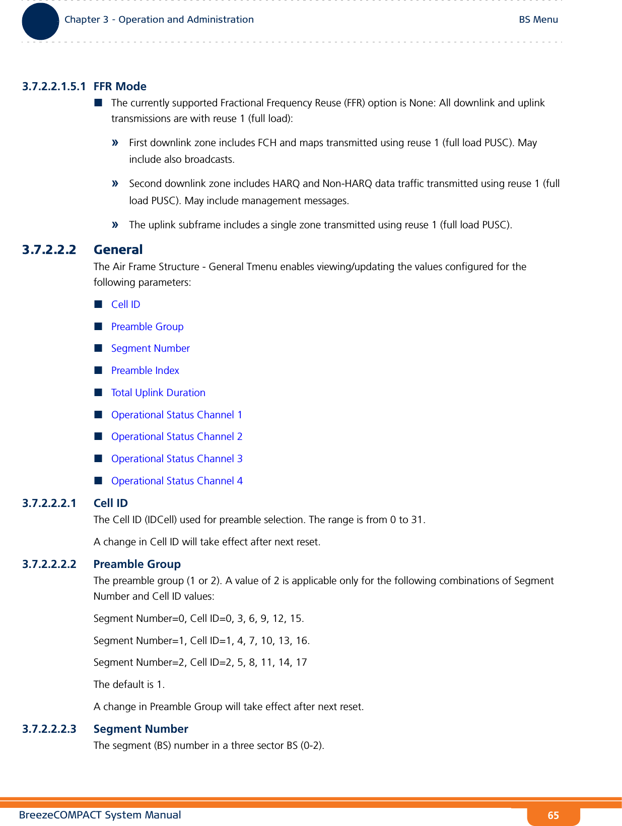 BreezeCOMPACT System ManualChapter 3 - Operation and AdministrationBS MenuChapter 3 - Operation and Administration BS Menu653.7.2.2.1.5.1 FFR ModeThe currently supported Fractional Frequency Reuse (FFR) option is None: All downlink and uplink transmissions are with reuse 1 (full load):»First downlink zone includes FCH and maps transmitted using reuse 1 (full load PUSC). May include also broadcasts.»Second downlink zone includes HARQ and Non-HARQ data traffic transmitted using reuse 1 (full load PUSC). May include management messages.»The uplink subframe includes a single zone transmitted using reuse 1 (full load PUSC).3.7.2.2.2 GeneralThe Air Frame Structure - General Tmenu enables viewing/updating the values configured for the following parameters:Cell IDPreamble GroupSegment NumberPreamble IndexTotal Uplink DurationOperational Status Channel 1Operational Status Channel 2Operational Status Channel 3Operational Status Channel 43.7.2.2.2.1 Cell IDThe Cell ID (IDCell) used for preamble selection. The range is from 0 to 31.A change in Cell ID will take effect after next reset. 3.7.2.2.2.2 Preamble GroupThe preamble group (1 or 2). A value of 2 is applicable only for the following combinations of Segment Number and Cell ID values:Segment Number=0, Cell ID=0, 3, 6, 9, 12, 15.Segment Number=1, Cell ID=1, 4, 7, 10, 13, 16.Segment Number=2, Cell ID=2, 5, 8, 11, 14, 17The default is 1.A change in Preamble Group will take effect after next reset.3.7.2.2.2.3 Segment NumberThe segment (BS) number in a three sector BS (0-2).