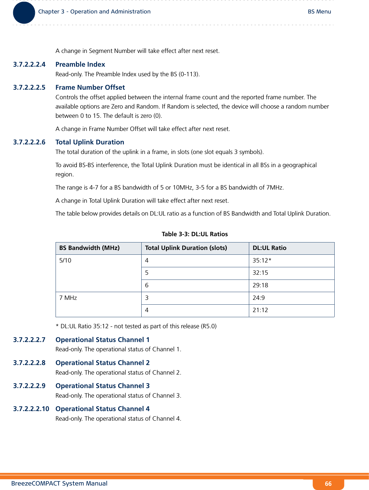 BreezeCOMPACT System ManualChapter 3 - Operation and AdministrationBS MenuChapter 3 - Operation and Administration BS Menu66A change in Segment Number will take effect after next reset.3.7.2.2.2.4 Preamble IndexRead-only. The Preamble Index used by the BS (0-113).3.7.2.2.2.5 Frame Number OffsetControls the offset applied between the internal frame count and the reported frame number. The available options are Zero and Random. If Random is selected, the device will choose a random number between 0 to 15. The default is zero (0).A change in Frame Number Offset will take effect after next reset.3.7.2.2.2.6 Total Uplink DurationThe total duration of the uplink in a frame, in slots (one slot equals 3 symbols).To avoid BS-BS interference, the Total Uplink Duration must be identical in all BSs in a geographical region.The range is 4-7 for a BS bandwidth of 5 or 10MHz, 3-5 for a BS bandwidth of 7MHz.A change in Total Uplink Duration will take effect after next reset.The table below provides details on DL:UL ratio as a function of BS Bandwidth and Total Uplink Duration. * DL:UL Ratio 35:12 - not tested as part of this release (R5.0)3.7.2.2.2.7 Operational Status Channel 1Read-only. The operational status of Channel 1.3.7.2.2.2.8 Operational Status Channel 2Read-only. The operational status of Channel 2.3.7.2.2.2.9 Operational Status Channel 3Read-only. The operational status of Channel 3.3.7.2.2.2.10 Operational Status Channel 4Read-only. The operational status of Channel 4.Table 3-3: DL:UL RatiosBS Bandwidth (MHz) Total Uplink Duration (slots) DL:UL Ratio5/10 4 35:12*5 32:156 29:187 MHz 3 24:94 21:12