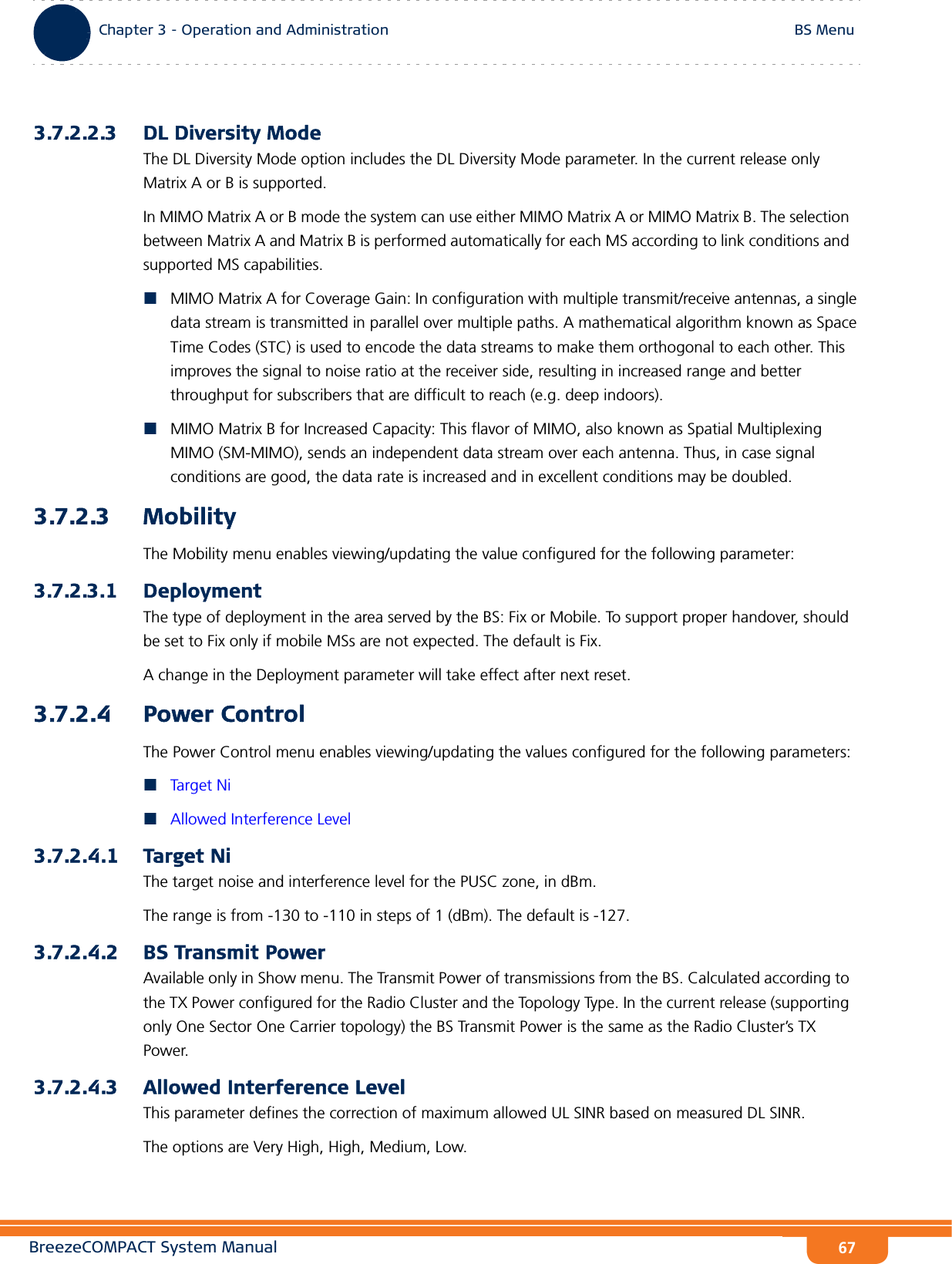 BreezeCOMPACT System ManualChapter 3 - Operation and AdministrationBS MenuChapter 3 - Operation and Administration BS Menu673.7.2.2.3 DL Diversity ModeThe DL Diversity Mode option includes the DL Diversity Mode parameter. In the current release only Matrix A or B is supported.In MIMO Matrix A or B mode the system can use either MIMO Matrix A or MIMO Matrix B. The selection between Matrix A and Matrix B is performed automatically for each MS according to link conditions and supported MS capabilities.MIMO Matrix A for Coverage Gain: In configuration with multiple transmit/receive antennas, a single data stream is transmitted in parallel over multiple paths. A mathematical algorithm known as Space Time Codes (STC) is used to encode the data streams to make them orthogonal to each other. This improves the signal to noise ratio at the receiver side, resulting in increased range and better throughput for subscribers that are difficult to reach (e.g. deep indoors).MIMO Matrix B for Increased Capacity: This flavor of MIMO, also known as Spatial Multiplexing MIMO (SM-MIMO), sends an independent data stream over each antenna. Thus, in case signal conditions are good, the data rate is increased and in excellent conditions may be doubled.3.7.2.3 MobilityThe Mobility menu enables viewing/updating the value configured for the following parameter:3.7.2.3.1 DeploymentThe type of deployment in the area served by the BS: Fix or Mobile. To support proper handover, should be set to Fix only if mobile MSs are not expected. The default is Fix.A change in the Deployment parameter will take effect after next reset.3.7.2.4 Power ControlThe Power Control menu enables viewing/updating the values configured for the following parameters:Tar g et NiAllowed Interference Level3.7.2.4.1 Target NiThe target noise and interference level for the PUSC zone, in dBm.The range is from -130 to -110 in steps of 1 (dBm). The default is -127.3.7.2.4.2 BS Transmit PowerAvailable only in Show menu. The Transmit Power of transmissions from the BS. Calculated according to the TX Power configured for the Radio Cluster and the Topology Type. In the current release (supporting only One Sector One Carrier topology) the BS Transmit Power is the same as the Radio Cluster’s TX Power.3.7.2.4.3 Allowed Interference LevelThis parameter defines the correction of maximum allowed UL SINR based on measured DL SINR.The options are Very High, High, Medium, Low.