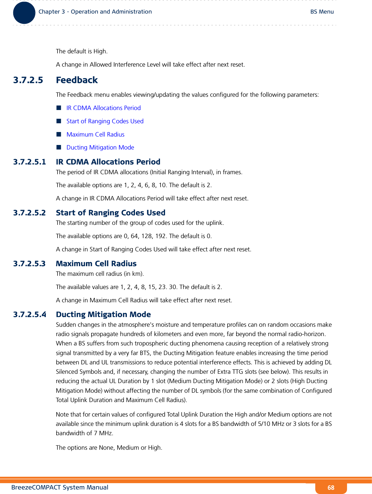 BreezeCOMPACT System ManualChapter 3 - Operation and AdministrationBS MenuChapter 3 - Operation and Administration BS Menu68The default is High.A change in Allowed Interference Level will take effect after next reset.3.7.2.5 FeedbackThe Feedback menu enables viewing/updating the values configured for the following parameters:IR CDMA Allocations PeriodStart of Ranging Codes UsedMaximum Cell RadiusDucting Mitigation Mode3.7.2.5.1 IR CDMA Allocations PeriodThe period of IR CDMA allocations (Initial Ranging Interval), in frames.The available options are 1, 2, 4, 6, 8, 10. The default is 2.A change in IR CDMA Allocations Period will take effect after next reset.3.7.2.5.2 Start of Ranging Codes UsedThe starting number of the group of codes used for the uplink.The available options are 0, 64, 128, 192. The default is 0.A change in Start of Ranging Codes Used will take effect after next reset.3.7.2.5.3 Maximum Cell RadiusThe maximum cell radius (in km).The available values are 1, 2, 4, 8, 15, 23. 30. The default is 2.A change in Maximum Cell Radius will take effect after next reset.3.7.2.5.4 Ducting Mitigation ModeSudden changes in the atmosphere&apos;s moisture and temperature profiles can on random occasions make radio signals propagate hundreds of kilometers and even more, far beyond the normal radio-horizon. When a BS suffers from such tropospheric ducting phenomena causing reception of a relatively strong signal transmitted by a very far BTS, the Ducting Mitigation feature enables increasing the time period between DL and UL transmissions to reduce potential interference effects. This is achieved by adding DL Silenced Symbols and, if necessary, changing the number of Extra TTG slots (see below). This results in reducing the actual UL Duration by 1 slot (Medium Ducting Mitigation Mode) or 2 slots (High Ducting Mitigation Mode) without affecting the number of DL symbols (for the same combination of Configured Total Uplink Duration and Maximum Cell Radius).Note that for certain values of configured Total Uplink Duration the High and/or Medium options are not available since the minimum uplink duration is 4 slots for a BS bandwidth of 5/10 MHz or 3 slots for a BS bandwidth of 7 MHz.The options are None, Medium or High.