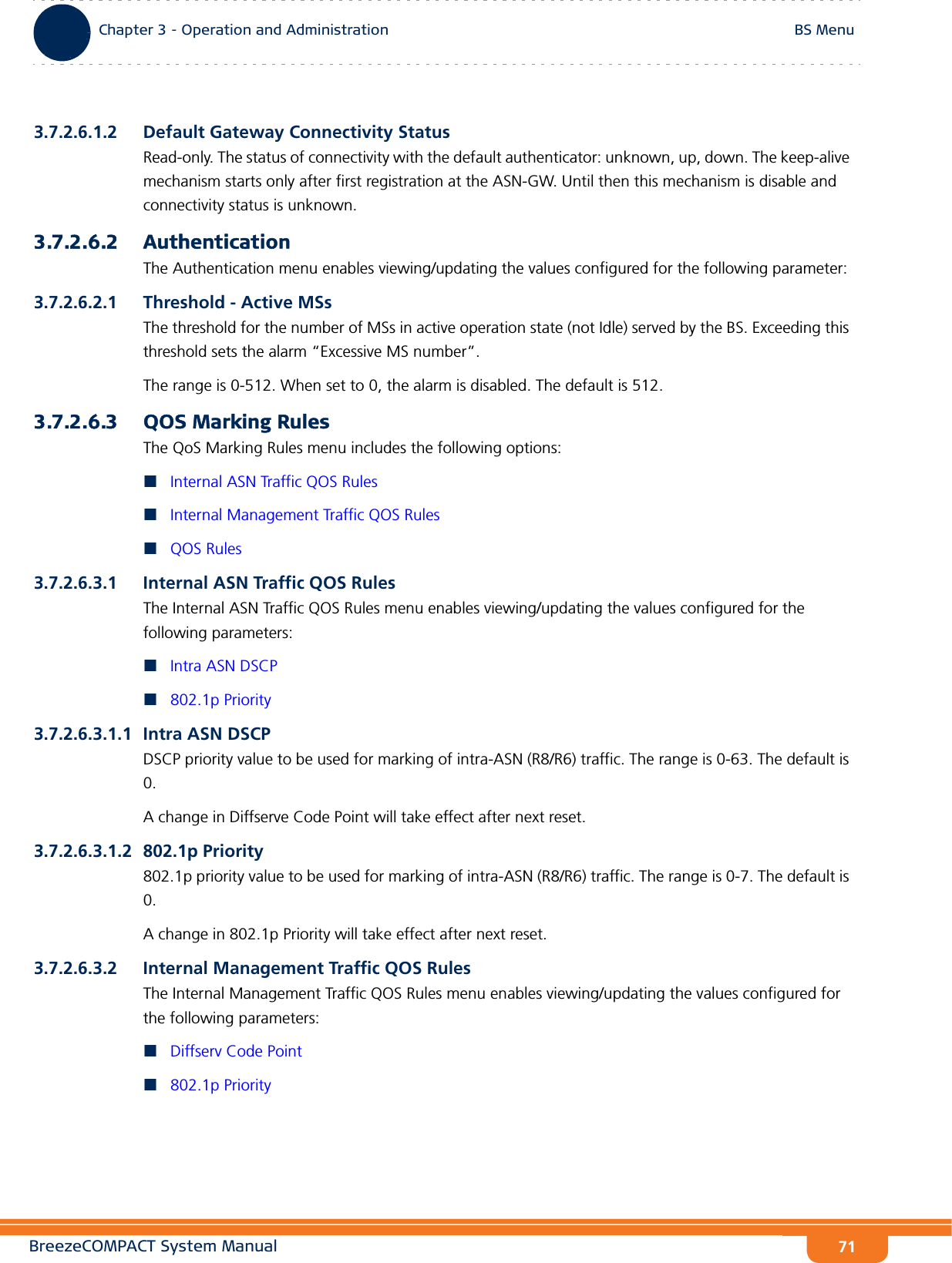 BreezeCOMPACT System ManualChapter 3 - Operation and AdministrationBS MenuChapter 3 - Operation and Administration BS Menu713.7.2.6.1.2 Default Gateway Connectivity StatusRead-only. The status of connectivity with the default authenticator: unknown, up, down. The keep-alive mechanism starts only after first registration at the ASN-GW. Until then this mechanism is disable and connectivity status is unknown.3.7.2.6.2 AuthenticationThe Authentication menu enables viewing/updating the values configured for the following parameter:3.7.2.6.2.1 Threshold - Active MSsThe threshold for the number of MSs in active operation state (not Idle) served by the BS. Exceeding this threshold sets the alarm “Excessive MS number”. The range is 0-512. When set to 0, the alarm is disabled. The default is 512.3.7.2.6.3 QOS Marking RulesThe QoS Marking Rules menu includes the following options:Internal ASN Traffic QOS RulesInternal Management Traffic QOS RulesQOS Rules3.7.2.6.3.1 Internal ASN Traffic QOS RulesThe Internal ASN Traffic QOS Rules menu enables viewing/updating the values configured for the following parameters:Intra ASN DSCP802.1p Priority3.7.2.6.3.1.1 Intra ASN DSCPDSCP priority value to be used for marking of intra-ASN (R8/R6) traffic. The range is 0-63. The default is 0.A change in Diffserve Code Point will take effect after next reset.3.7.2.6.3.1.2 802.1p Priority802.1p priority value to be used for marking of intra-ASN (R8/R6) traffic. The range is 0-7. The default is 0.A change in 802.1p Priority will take effect after next reset.3.7.2.6.3.2 Internal Management Traffic QOS RulesThe Internal Management Traffic QOS Rules menu enables viewing/updating the values configured for the following parameters:Diffserv Code Point802.1p Priority