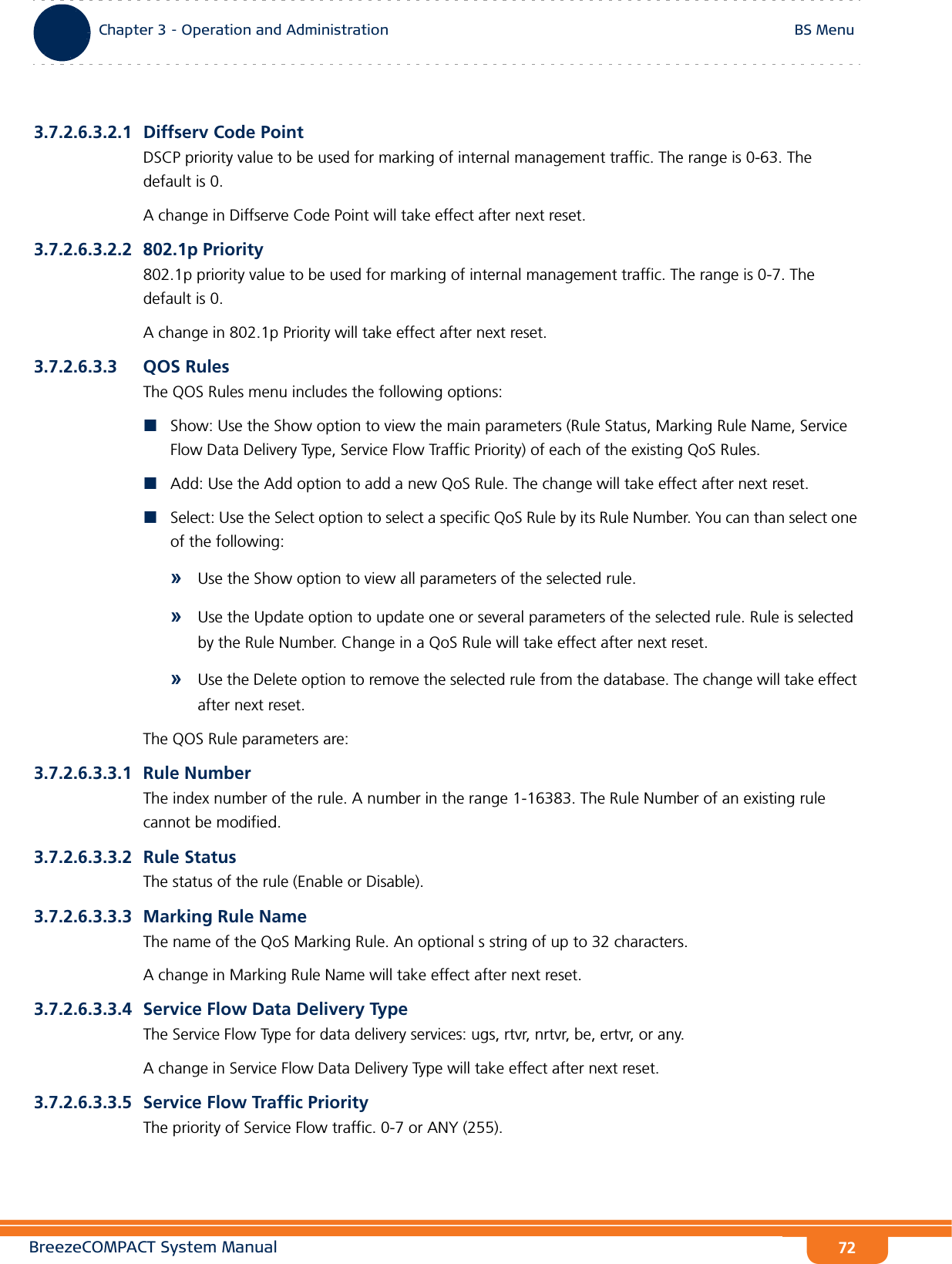BreezeCOMPACT System ManualChapter 3 - Operation and AdministrationBS MenuChapter 3 - Operation and Administration BS Menu723.7.2.6.3.2.1 Diffserv Code PointDSCP priority value to be used for marking of internal management traffic. The range is 0-63. The default is 0.A change in Diffserve Code Point will take effect after next reset.3.7.2.6.3.2.2 802.1p Priority802.1p priority value to be used for marking of internal management traffic. The range is 0-7. The default is 0.A change in 802.1p Priority will take effect after next reset.3.7.2.6.3.3 QOS RulesThe QOS Rules menu includes the following options:Show: Use the Show option to view the main parameters (Rule Status, Marking Rule Name, Service Flow Data Delivery Type, Service Flow Traffic Priority) of each of the existing QoS Rules.Add: Use the Add option to add a new QoS Rule. The change will take effect after next reset.Select: Use the Select option to select a specific QoS Rule by its Rule Number. You can than select one of the following:»Use the Show option to view all parameters of the selected rule.»Use the Update option to update one or several parameters of the selected rule. Rule is selected by the Rule Number. Change in a QoS Rule will take effect after next reset.»Use the Delete option to remove the selected rule from the database. The change will take effect after next reset.The QOS Rule parameters are:3.7.2.6.3.3.1 Rule NumberThe index number of the rule. A number in the range 1-16383. The Rule Number of an existing rule cannot be modified.3.7.2.6.3.3.2 Rule StatusThe status of the rule (Enable or Disable).3.7.2.6.3.3.3 Marking Rule NameThe name of the QoS Marking Rule. An optional s string of up to 32 characters.A change in Marking Rule Name will take effect after next reset.3.7.2.6.3.3.4 Service Flow Data Delivery TypeThe Service Flow Type for data delivery services: ugs, rtvr, nrtvr, be, ertvr, or any.A change in Service Flow Data Delivery Type will take effect after next reset.3.7.2.6.3.3.5 Service Flow Traffic PriorityThe priority of Service Flow traffic. 0-7 or ANY (255).
