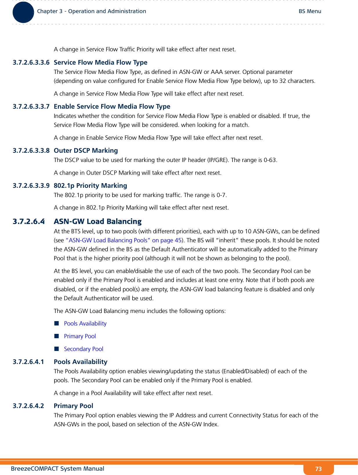 BreezeCOMPACT System ManualChapter 3 - Operation and AdministrationBS MenuChapter 3 - Operation and Administration BS Menu73A change in Service Flow Traffic Priority will take effect after next reset.3.7.2.6.3.3.6 Service Flow Media Flow TypeThe Service Flow Media Flow Type, as defined in ASN-GW or AAA server. Optional parameter (depending on value configured for Enable Service Flow Media Flow Type below), up to 32 characters.A change in Service Flow Media Flow Type will take effect after next reset.3.7.2.6.3.3.7 Enable Service Flow Media Flow TypeIndicates whether the condition for Service Flow Media Flow Type is enabled or disabled. If true, the Service Flow Media Flow Type will be considered. when looking for a match.A change in Enable Service Flow Media Flow Type will take effect after next reset.3.7.2.6.3.3.8 Outer DSCP MarkingThe DSCP value to be used for marking the outer IP header (IP/GRE). The range is 0-63. A change in Outer DSCP Marking will take effect after next reset.3.7.2.6.3.3.9 802.1p Priority MarkingThe 802.1p priority to be used for marking traffic. The range is 0-7. A change in 802.1p Priority Marking will take effect after next reset.3.7.2.6.4 ASN-GW Load BalancingAt the BTS level, up to two pools (with different priorities), each with up to 10 ASN-GWs, can be defined (see “ASN-GW Load Balancing Pools” on page 45). The BS will “inherit” these pools. It should be noted the ASN-GW defined in the BS as the Default Authenticator will be automatically added to the Primary Pool that is the higher priority pool (although it will not be shown as belonging to the pool).At the BS level, you can enable/disable the use of each of the two pools. The Secondary Pool can be enabled only if the Primary Pool is enabled and includes at least one entry. Note that if both pools are disabled, or if the enabled pool(s) are empty, the ASN-GW load balancing feature is disabled and only the Default Authenticator will be used. The ASN-GW Load Balancing menu includes the following options:Pools AvailabilityPrimary PoolSecondary Pool3.7.2.6.4.1 Pools AvailabilityThe Pools Availability option enables viewing/updating the status (Enabled/Disabled) of each of the pools. The Secondary Pool can be enabled only if the Primary Pool is enabled. A change in a Pool Availability will take effect after next reset.3.7.2.6.4.2 Primary PoolThe Primary Pool option enables viewing the IP Address and current Connectivity Status for each of the ASN-GWs in the pool, based on selection of the ASN-GW Index.