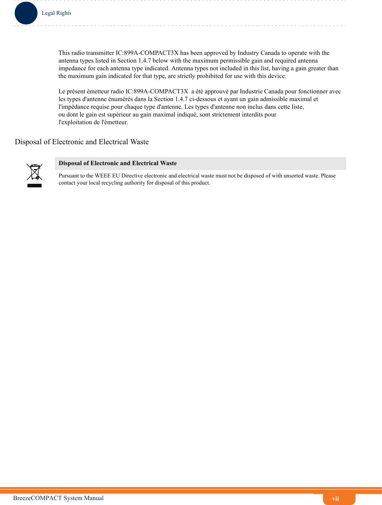 viiLegal RightsBreezeCOMPACT System ManualThis radio transmitter IC:899A-COMPACT3X has been approved by Industry Canada to operate with the antenna types listed in Section 1.4.7 below with the maximum permissible gain and required antenna impedance for each antenna type indicated. Antenna types not included in this list, having a gain greater than the maximum gain indicated for that type, are strictly prohibited for use with this device.Le présent émetteur radio IC:899A-COMPACT3X  a été approuvé par Industrie Canada pour fonctionner avec les types d&apos;antenne énumérés dans la Section 1.4.7 ci-dessous et ayant un gain admissible maximal et l&apos;impédance requise pour chaque type d&apos;antenne. Les types d&apos;antenne non inclus dans cette liste,ou dont le gain est supérieur au gain maximal indiqué, sont strictement interdits pourl&apos;exploitation de l&apos;émetteur.Disposal of Electronic and Electrical WasteDisposal of Electronic and Electrical WastePursuant to the WEEE EU Directive electronic and electrical waste must not be disposed of with unsorted waste. Please contact your local recycling authority for disposal of this product.