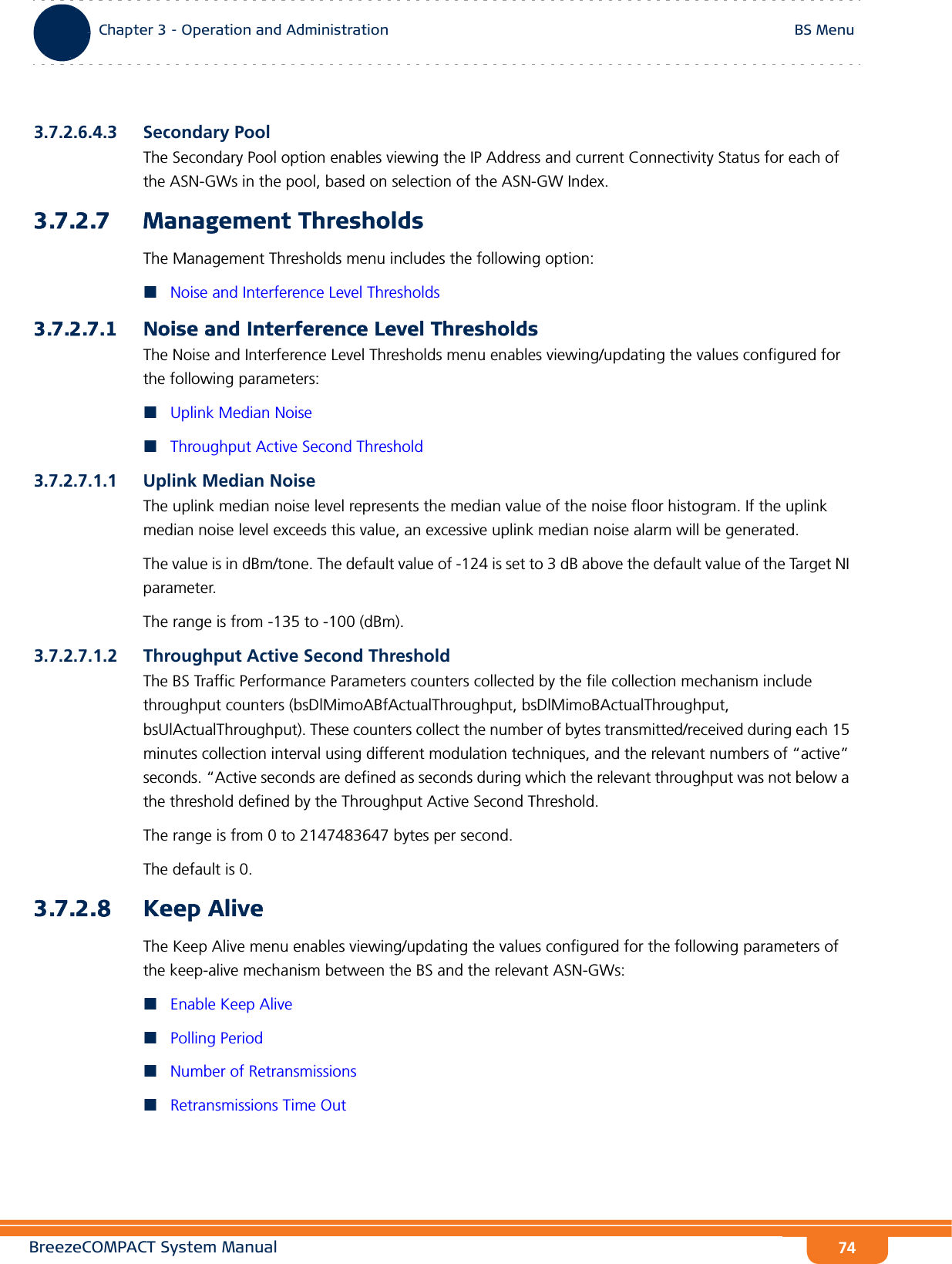 BreezeCOMPACT System ManualChapter 3 - Operation and AdministrationBS MenuChapter 3 - Operation and Administration BS Menu743.7.2.6.4.3 Secondary PoolThe Secondary Pool option enables viewing the IP Address and current Connectivity Status for each of the ASN-GWs in the pool, based on selection of the ASN-GW Index.3.7.2.7 Management ThresholdsThe Management Thresholds menu includes the following option:Noise and Interference Level Thresholds3.7.2.7.1 Noise and Interference Level ThresholdsThe Noise and Interference Level Thresholds menu enables viewing/updating the values configured for the following parameters:Uplink Median NoiseThroughput Active Second Threshold3.7.2.7.1.1 Uplink Median NoiseThe uplink median noise level represents the median value of the noise floor histogram. If the uplink median noise level exceeds this value, an excessive uplink median noise alarm will be generated.The value is in dBm/tone. The default value of -124 is set to 3 dB above the default value of the Target NI parameter.The range is from -135 to -100 (dBm).3.7.2.7.1.2 Throughput Active Second ThresholdThe BS Traffic Performance Parameters counters collected by the file collection mechanism include throughput counters (bsDlMimoABfActualThroughput, bsDlMimoBActualThroughput, bsUlActualThroughput). These counters collect the number of bytes transmitted/received during each 15 minutes collection interval using different modulation techniques, and the relevant numbers of “active” seconds. “Active seconds are defined as seconds during which the relevant throughput was not below a the threshold defined by the Throughput Active Second Threshold.The range is from 0 to 2147483647 bytes per second.The default is 0.3.7.2.8 Keep AliveThe Keep Alive menu enables viewing/updating the values configured for the following parameters of the keep-alive mechanism between the BS and the relevant ASN-GWs:Enable Keep AlivePolling PeriodNumber of RetransmissionsRetransmissions Time Out