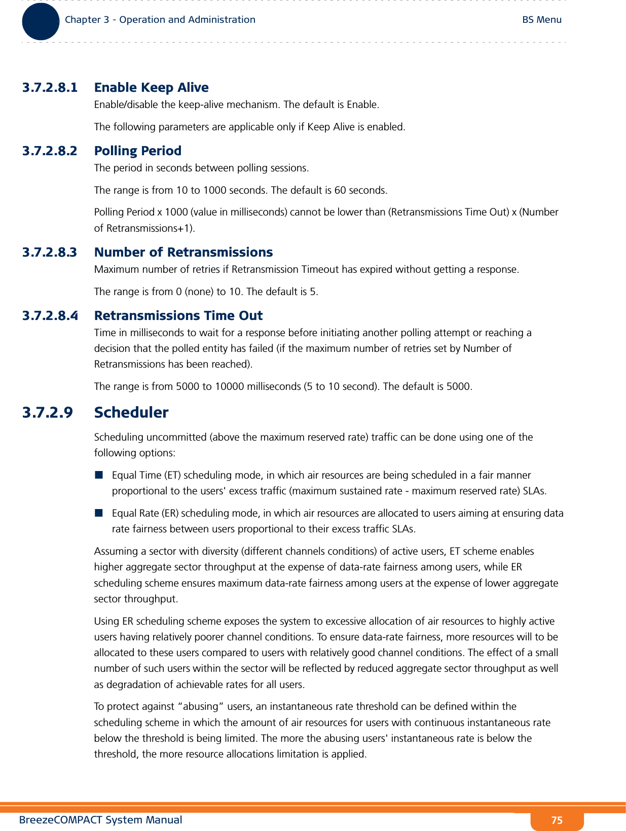 BreezeCOMPACT System ManualChapter 3 - Operation and AdministrationBS MenuChapter 3 - Operation and Administration BS Menu753.7.2.8.1 Enable Keep AliveEnable/disable the keep-alive mechanism. The default is Enable.The following parameters are applicable only if Keep Alive is enabled.3.7.2.8.2 Polling PeriodThe period in seconds between polling sessions.The range is from 10 to 1000 seconds. The default is 60 seconds.Polling Period x 1000 (value in milliseconds) cannot be lower than (Retransmissions Time Out) x (Number of Retransmissions+1).3.7.2.8.3 Number of RetransmissionsMaximum number of retries if Retransmission Timeout has expired without getting a response.The range is from 0 (none) to 10. The default is 5.3.7.2.8.4 Retransmissions Time OutTime in milliseconds to wait for a response before initiating another polling attempt or reaching a decision that the polled entity has failed (if the maximum number of retries set by Number of Retransmissions has been reached).The range is from 5000 to 10000 milliseconds (5 to 10 second). The default is 5000.3.7.2.9 SchedulerScheduling uncommitted (above the maximum reserved rate) traffic can be done using one of the following options:Equal Time (ET) scheduling mode, in which air resources are being scheduled in a fair manner proportional to the users&apos; excess traffic (maximum sustained rate - maximum reserved rate) SLAs.Equal Rate (ER) scheduling mode, in which air resources are allocated to users aiming at ensuring data rate fairness between users proportional to their excess traffic SLAs.Assuming a sector with diversity (different channels conditions) of active users, ET scheme enables higher aggregate sector throughput at the expense of data-rate fairness among users, while ER scheduling scheme ensures maximum data-rate fairness among users at the expense of lower aggregate sector throughput.Using ER scheduling scheme exposes the system to excessive allocation of air resources to highly active users having relatively poorer channel conditions. To ensure data-rate fairness, more resources will to be allocated to these users compared to users with relatively good channel conditions. The effect of a small number of such users within the sector will be reflected by reduced aggregate sector throughput as well as degradation of achievable rates for all users. To protect against “abusing” users, an instantaneous rate threshold can be defined within the scheduling scheme in which the amount of air resources for users with continuous instantaneous rate below the threshold is being limited. The more the abusing users&apos; instantaneous rate is below the threshold, the more resource allocations limitation is applied. 