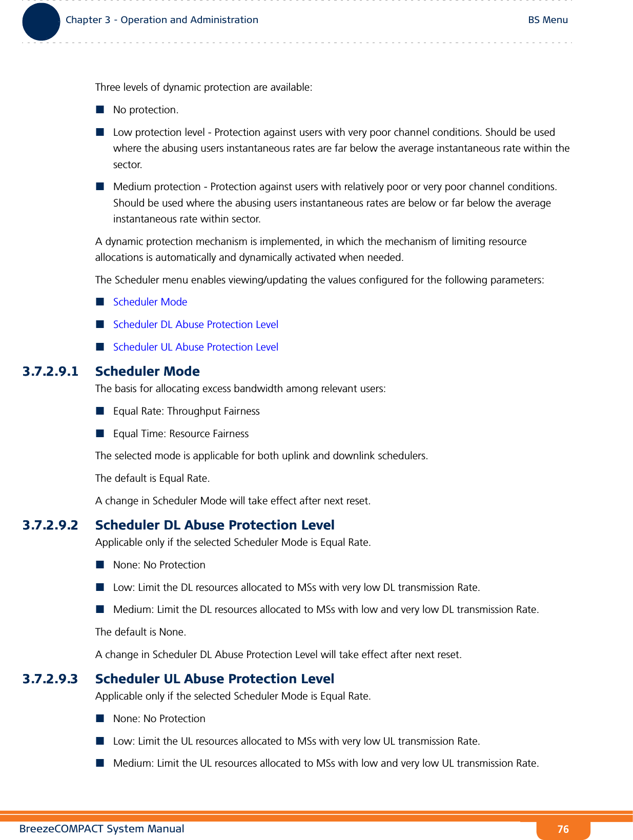 BreezeCOMPACT System ManualChapter 3 - Operation and AdministrationBS MenuChapter 3 - Operation and Administration BS Menu76Three levels of dynamic protection are available:No protection. Low protection level - Protection against users with very poor channel conditions. Should be used where the abusing users instantaneous rates are far below the average instantaneous rate within the sector.Medium protection - Protection against users with relatively poor or very poor channel conditions. Should be used where the abusing users instantaneous rates are below or far below the average instantaneous rate within sector.A dynamic protection mechanism is implemented, in which the mechanism of limiting resource allocations is automatically and dynamically activated when needed.The Scheduler menu enables viewing/updating the values configured for the following parameters:Scheduler ModeScheduler DL Abuse Protection LevelScheduler UL Abuse Protection Level3.7.2.9.1 Scheduler ModeThe basis for allocating excess bandwidth among relevant users:Equal Rate: Throughput FairnessEqual Time: Resource FairnessThe selected mode is applicable for both uplink and downlink schedulers.The default is Equal Rate.A change in Scheduler Mode will take effect after next reset.3.7.2.9.2 Scheduler DL Abuse Protection LevelApplicable only if the selected Scheduler Mode is Equal Rate. None: No ProtectionLow: Limit the DL resources allocated to MSs with very low DL transmission Rate.Medium: Limit the DL resources allocated to MSs with low and very low DL transmission Rate. The default is None.A change in Scheduler DL Abuse Protection Level will take effect after next reset.3.7.2.9.3 Scheduler UL Abuse Protection LevelApplicable only if the selected Scheduler Mode is Equal Rate. None: No ProtectionLow: Limit the UL resources allocated to MSs with very low UL transmission Rate.Medium: Limit the UL resources allocated to MSs with low and very low UL transmission Rate. 