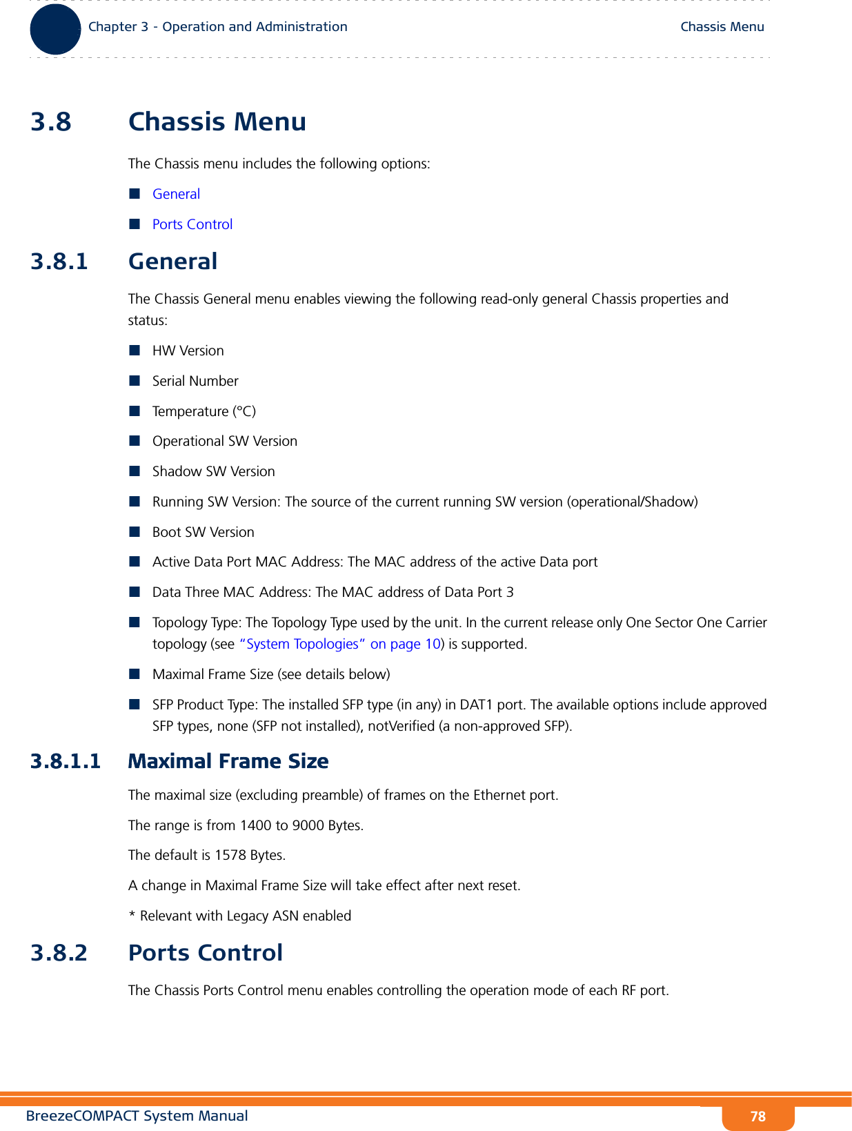 BreezeCOMPACT System ManualChapter 3 - Operation and AdministrationChassis MenuChapter 3 - Operation and Administration Chassis Menu783.8 Chassis MenuThe Chassis menu includes the following options:GeneralPorts Control3.8.1 GeneralThe Chassis General menu enables viewing the following read-only general Chassis properties and status:HW VersionSerial NumberTemperature (°C)Operational SW VersionShadow SW VersionRunning SW Version: The source of the current running SW version (operational/Shadow)Boot SW VersionActive Data Port MAC Address: The MAC address of the active Data portData Three MAC Address: The MAC address of Data Port 3Topology Type: The Topology Type used by the unit. In the current release only One Sector One Carrier topology (see “System Topologies” on page 10) is supported.Maximal Frame Size (see details below)SFP Product Type: The installed SFP type (in any) in DAT1 port. The available options include approved SFP types, none (SFP not installed), notVerified (a non-approved SFP).3.8.1.1 Maximal Frame SizeThe maximal size (excluding preamble) of frames on the Ethernet port.The range is from 1400 to 9000 Bytes.The default is 1578 Bytes.A change in Maximal Frame Size will take effect after next reset.* Relevant with Legacy ASN enabled3.8.2 Ports ControlThe Chassis Ports Control menu enables controlling the operation mode of each RF port.