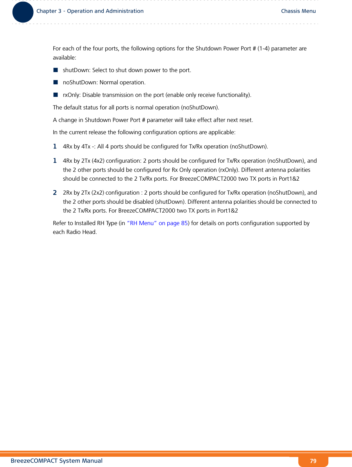 BreezeCOMPACT System ManualChapter 3 - Operation and AdministrationChassis MenuChapter 3 - Operation and Administration Chassis Menu79For each of the four ports, the following options for the Shutdown Power Port # (1-4) parameter are available:shutDown: Select to shut down power to the port.noShutDown: Normal operation.rxOnly: Disable transmission on the port (enable only receive functionality).The default status for all ports is normal operation (noShutDown).A change in Shutdown Power Port # parameter will take effect after next reset.In the current release the following configuration options are applicable:14Rx by 4Tx -: All 4 ports should be configured for Tx/Rx operation (noShutDown).14Rx by 2Tx (4x2) configuration: 2 ports should be configured for Tx/Rx operation (noShutDown), and the 2 other ports should be configured for Rx Only operation (rxOnly). Different antenna polarities should be connected to the 2 Tx/Rx ports. For BreezeCOMPACT2000 two TX ports in Port1&amp;222Rx by 2Tx (2x2) configuration : 2 ports should be configured for Tx/Rx operation (noShutDown), and the 2 other ports should be disabled (shutDown). Different antenna polarities should be connected to the 2 Tx/Rx ports. For BreezeCOMPACT2000 two TX ports in Port1&amp;2Refer to Installed RH Type (in “RH Menu” on page 85) for details on ports configuration supported by each Radio Head.