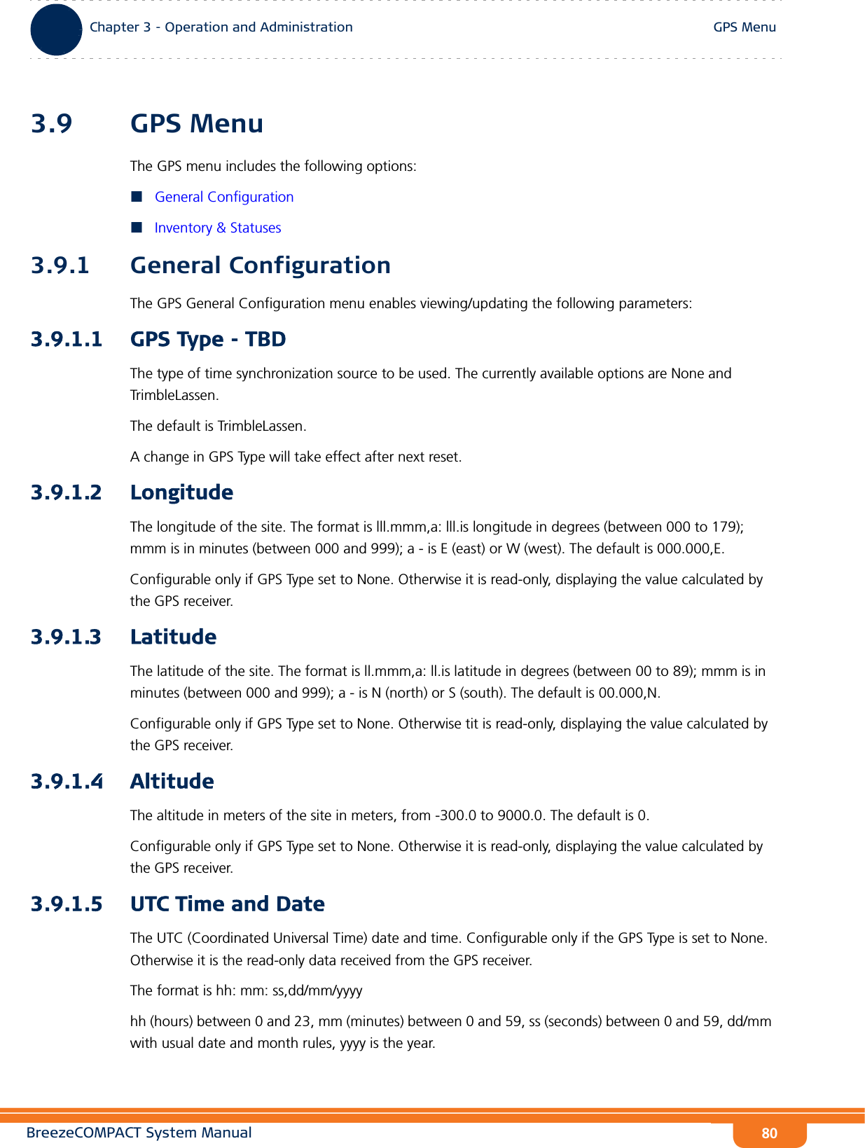 BreezeCOMPACT System ManualChapter 3 - Operation and AdministrationGPS MenuChapter 3 - Operation and Administration GPS Menu803.9 GPS MenuThe GPS menu includes the following options:General ConfigurationInventory &amp; Statuses3.9.1 General ConfigurationThe GPS General Configuration menu enables viewing/updating the following parameters:3.9.1.1 GPS Type - TBDThe type of time synchronization source to be used. The currently available options are None and TrimbleLassen.The default is TrimbleLassen.A change in GPS Type will take effect after next reset.3.9.1.2 LongitudeThe longitude of the site. The format is lll.mmm,a: lll.is longitude in degrees (between 000 to 179); mmm is in minutes (between 000 and 999); a - is E (east) or W (west). The default is 000.000,E.Configurable only if GPS Type set to None. Otherwise it is read-only, displaying the value calculated by the GPS receiver.3.9.1.3 LatitudeThe latitude of the site. The format is ll.mmm,a: ll.is latitude in degrees (between 00 to 89); mmm is in minutes (between 000 and 999); a - is N (north) or S (south). The default is 00.000,N.Configurable only if GPS Type set to None. Otherwise tit is read-only, displaying the value calculated by the GPS receiver.3.9.1.4 AltitudeThe altitude in meters of the site in meters, from -300.0 to 9000.0. The default is 0.Configurable only if GPS Type set to None. Otherwise it is read-only, displaying the value calculated by the GPS receiver.3.9.1.5 UTC Time and DateThe UTC (Coordinated Universal Time) date and time. Configurable only if the GPS Type is set to None. Otherwise it is the read-only data received from the GPS receiver.The format is hh: mm: ss,dd/mm/yyyyhh (hours) between 0 and 23, mm (minutes) between 0 and 59, ss (seconds) between 0 and 59, dd/mm with usual date and month rules, yyyy is the year.