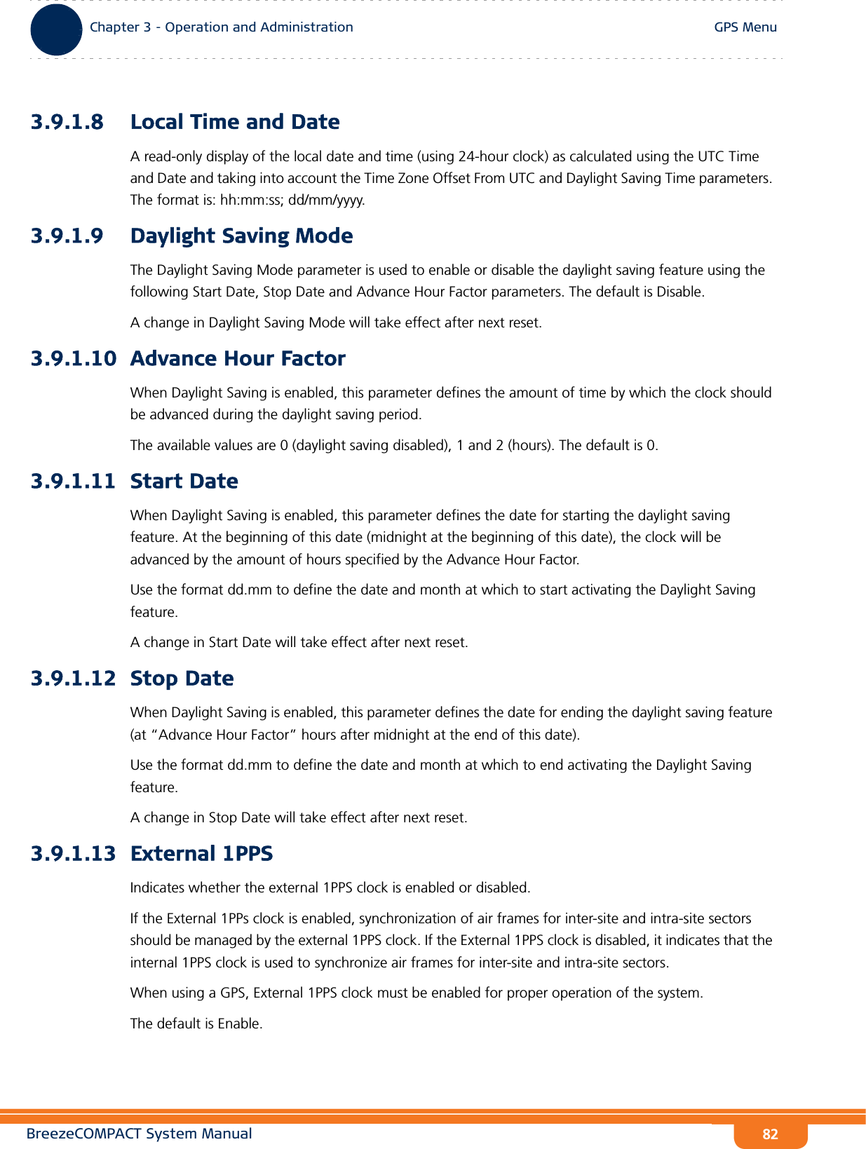 BreezeCOMPACT System ManualChapter 3 - Operation and AdministrationGPS MenuChapter 3 - Operation and Administration GPS Menu823.9.1.8 Local Time and DateA read-only display of the local date and time (using 24-hour clock) as calculated using the UTC Time and Date and taking into account the Time Zone Offset From UTC and Daylight Saving Time parameters. The format is: hh:mm:ss; dd/mm/yyyy. 3.9.1.9 Daylight Saving ModeThe Daylight Saving Mode parameter is used to enable or disable the daylight saving feature using the following Start Date, Stop Date and Advance Hour Factor parameters. The default is Disable.A change in Daylight Saving Mode will take effect after next reset.3.9.1.10 Advance Hour FactorWhen Daylight Saving is enabled, this parameter defines the amount of time by which the clock should be advanced during the daylight saving period.The available values are 0 (daylight saving disabled), 1 and 2 (hours). The default is 0.3.9.1.11 Start DateWhen Daylight Saving is enabled, this parameter defines the date for starting the daylight saving feature. At the beginning of this date (midnight at the beginning of this date), the clock will be advanced by the amount of hours specified by the Advance Hour Factor.Use the format dd.mm to define the date and month at which to start activating the Daylight Saving feature.A change in Start Date will take effect after next reset.3.9.1.12 Stop DateWhen Daylight Saving is enabled, this parameter defines the date for ending the daylight saving feature (at “Advance Hour Factor” hours after midnight at the end of this date).Use the format dd.mm to define the date and month at which to end activating the Daylight Saving feature.A change in Stop Date will take effect after next reset.3.9.1.13 External 1PPSIndicates whether the external 1PPS clock is enabled or disabled.If the External 1PPs clock is enabled, synchronization of air frames for inter-site and intra-site sectors should be managed by the external 1PPS clock. If the External 1PPS clock is disabled, it indicates that the internal 1PPS clock is used to synchronize air frames for inter-site and intra-site sectors.When using a GPS, External 1PPS clock must be enabled for proper operation of the system.The default is Enable.