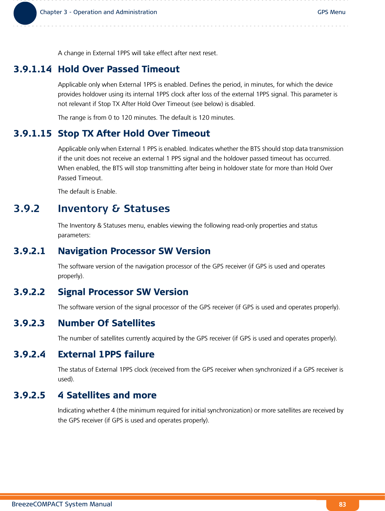 BreezeCOMPACT System ManualChapter 3 - Operation and AdministrationGPS MenuChapter 3 - Operation and Administration GPS Menu83A change in External 1PPS will take effect after next reset.3.9.1.14 Hold Over Passed TimeoutApplicable only when External 1PPS is enabled. Defines the period, in minutes, for which the device provides holdover using its internal 1PPS clock after loss of the external 1PPS signal. This parameter is not relevant if Stop TX After Hold Over Timeout (see below) is disabled.The range is from 0 to 120 minutes. The default is 120 minutes.3.9.1.15 Stop TX After Hold Over TimeoutApplicable only when External 1 PPS is enabled. Indicates whether the BTS should stop data transmission if the unit does not receive an external 1 PPS signal and the holdover passed timeout has occurred. When enabled, the BTS will stop transmitting after being in holdover state for more than Hold Over Passed Timeout. The default is Enable.3.9.2 Inventory &amp; StatusesThe Inventory &amp; Statuses menu, enables viewing the following read-only properties and status parameters:3.9.2.1 Navigation Processor SW VersionThe software version of the navigation processor of the GPS receiver (if GPS is used and operates properly).3.9.2.2 Signal Processor SW VersionThe software version of the signal processor of the GPS receiver (if GPS is used and operates properly).3.9.2.3 Number Of SatellitesThe number of satellites currently acquired by the GPS receiver (if GPS is used and operates properly).3.9.2.4 External 1PPS failureThe status of External 1PPS clock (received from the GPS receiver when synchronized if a GPS receiver is used).3.9.2.5 4 Satellites and moreIndicating whether 4 (the minimum required for initial synchronization) or more satellites are received by the GPS receiver (if GPS is used and operates properly).