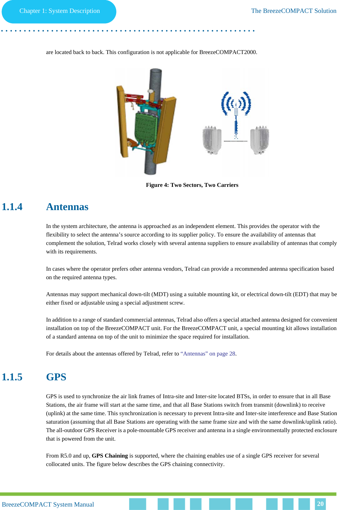 Chapter 1 - System DescriptionThe BreezeCOMPACT SolutionChapter 1: System Description The BreezeCOMPACT Solution. . . . . . . . . . . . . . . . . . . . . . . . . . . . . . . . . . . . . . . . . . . . . . . . . . . . . . . .BreezeCOMPACT System ManualBreezeCOMPACT System Manual 20are located back to back. This configuration is not applicable for BreezeCOMPACT2000.Figure 4: Two Sectors, Two Carriers1.1.4 AntennasIn the system architecture, the antenna is approached as an independent element. This provides the operator with the flexibility to select the antenna’s source according to its supplier policy. To ensure the availability of antennas that complement the solution, Telrad works closely with several antenna suppliers to ensure availability of antennas that comply with its requirements.In cases where the operator prefers other antenna vendors, Telrad can provide a recommended antenna specification based on the required antenna types.Antennas may support mechanical down-tilt (MDT) using a suitable mounting kit, or electrical down-tilt (EDT) that may be either fixed or adjustable using a special adjustment screw.In addition to a range of standard commercial antennas, Telrad also offers a special attached antenna designed for convenient installation on top of the BreezeCOMPACT unit. For the BreezeCOMPACT unit, a special mounting kit allows installation of a standard antenna on top of the unit to minimize the space required for installation.For details about the antennas offered by Telrad, refer to “Antennas” on page 28.1.1.5 GPSGPS is used to synchronize the air link frames of Intra-site and Inter-site located BTSs, in order to ensure that in all Base Stations, the air frame will start at the same time, and that all Base Stations switch from transmit (downlink) to receive (uplink) at the same time. This synchronization is necessary to prevent Intra-site and Inter-site interference and Base Station saturation (assuming that all Base Stations are operating with the same frame size and with the same downlink/uplink ratio). The all-outdoor GPS Receiver is a pole-mountable GPS receiver and antenna in a single environmentally protected enclosure that is powered from the unit. From R5.0 and up, GPS Chaining is supported, where the chaining enables use of a single GPS receiver for several collocated units. The figure below describes the GPS chaining connectivity.