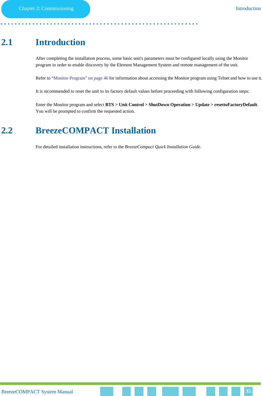 Chapter 2 - CommissioningIntroductionChapter 2: Commissioning Introduction. . . . . . . . . . . . . . . . . . . . . . . . . . . . . . . . . . . . . . . . . . . . . . . . . . . . . . . .BreezeCOMPACT System ManualBreezeCOMPACT System Manual 352.1 IntroductionAfter completing the installation process, some basic unit&apos;s parameters must be configured locally using the Monitor program in order to enable discovery by the Element Management System and remote management of the unit.Refer to “Monitor Program” on page 46 for information about accessing the Monitor program using Telnet and how to use it.It is recommended to reset the unit to its factory default values before proceeding with following configuration steps: Enter the Monitor program and select BTS &gt; Unit Control &gt; ShutDown Operation &gt; Update &gt; resettoFactoryDefault. You will be prompted to confirm the requested action.2.2 BreezeCOMPACT Installation For detailed installation instructions, refer to the BreezeCompact Quick Installation Guide.