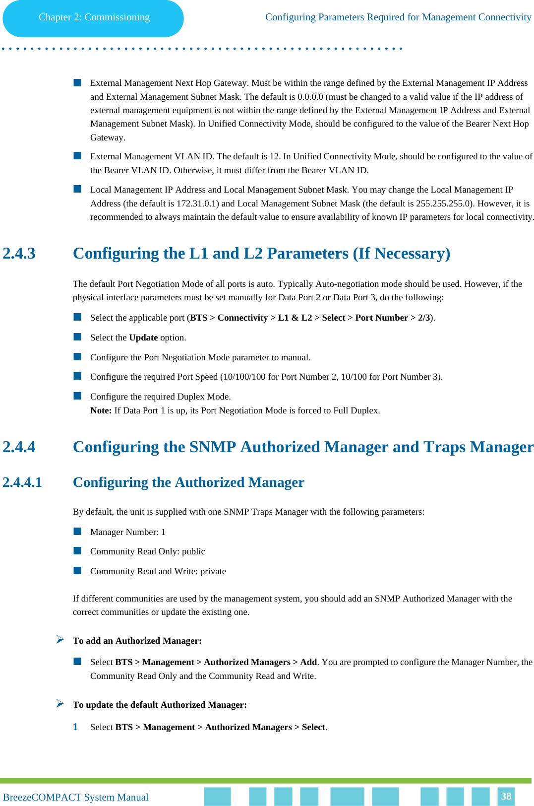 Chapter 2 - CommissioningConfiguring Parameters Required for Management ConnectivityChapter 2: Commissioning Configuring Parameters Required for Management Connectivity. . . . . . . . . . . . . . . . . . . . . . . . . . . . . . . . . . . . . . . . . . . . . . . . . . . . . . . .BreezeCOMPACT System ManualBreezeCOMPACT System Manual 38External Management Next Hop Gateway. Must be within the range defined by the External Management IP Address and External Management Subnet Mask. The default is 0.0.0.0 (must be changed to a valid value if the IP address of external management equipment is not within the range defined by the External Management IP Address and External Management Subnet Mask). In Unified Connectivity Mode, should be configured to the value of the Bearer Next Hop Gateway.External Management VLAN ID. The default is 12. In Unified Connectivity Mode, should be configured to the value of the Bearer VLAN ID. Otherwise, it must differ from the Bearer VLAN ID.Local Management IP Address and Local Management Subnet Mask. You may change the Local Management IP Address (the default is 172.31.0.1) and Local Management Subnet Mask (the default is 255.255.255.0). However, it is recommended to always maintain the default value to ensure availability of known IP parameters for local connectivity.2.4.3 Configuring the L1 and L2 Parameters (If Necessary)The default Port Negotiation Mode of all ports is auto. Typically Auto-negotiation mode should be used. However, if the physical interface parameters must be set manually for Data Port 2 or Data Port 3, do the following:Select the applicable port (BTS &gt; Connectivity &gt; L1 &amp; L2 &gt; Select &gt; Port Number &gt; 2/3). Select the Update option.Configure the Port Negotiation Mode parameter to manual. Configure the required Port Speed (10/100/100 for Port Number 2, 10/100 for Port Number 3).Configure the required Duplex Mode.Note: If Data Port 1 is up, its Port Negotiation Mode is forced to Full Duplex.2.4.4 Configuring the SNMP Authorized Manager and Traps Manager2.4.4.1 Configuring the Authorized ManagerBy default, the unit is supplied with one SNMP Traps Manager with the following parameters:Manager Number: 1Community Read Only: publicCommunity Read and Write: privateIf different communities are used by the management system, you should add an SNMP Authorized Manager with the correct communities or update the existing one.To add an Authorized Manager:Select BTS &gt; Management &gt; Authorized Managers &gt; Add. You are prompted to configure the Manager Number, the Community Read Only and the Community Read and Write.To update the default Authorized Manager:1Select BTS &gt; Management &gt; Authorized Managers &gt; Select. 