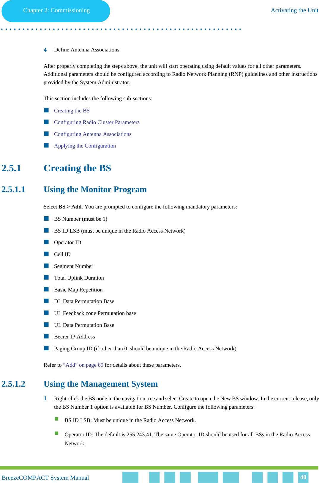Chapter 2 - CommissioningActivating the UnitChapter 2: Commissioning Activating the Unit. . . . . . . . . . . . . . . . . . . . . . . . . . . . . . . . . . . . . . . . . . . . . . . . . . . . . . . .BreezeCOMPACT System ManualBreezeCOMPACT System Manual 404Define Antenna Associations.After properly completing the steps above, the unit will start operating using default values for all other parameters. Additional parameters should be configured according to Radio Network Planning (RNP) guidelines and other instructions provided by the System Administrator.This section includes the following sub-sections:Creating the BSConfiguring Radio Cluster ParametersConfiguring Antenna AssociationsApplying the Configuration2.5.1 Creating the BS2.5.1.1 Using the Monitor ProgramSelect BS &gt; Add. You are prompted to configure the following mandatory parameters:BS Number (must be 1)BS ID LSB (must be unique in the Radio Access Network)Operator IDCell IDSegment NumberTotal Uplink DurationBasic Map RepetitionDL Data Permutation BaseUL Feedback zone Permutation baseUL Data Permutation BaseBearer IP AddressPaging Group ID (if other than 0, should be unique in the Radio Access Network)Refer to “Add” on page 69 for details about these parameters.2.5.1.2 Using the Management System1Right-click the BS node in the navigation tree and select Create to open the New BS window. In the current release, only the BS Number 1 option is available for BS Number. Configure the following parameters:BS ID LSB: Must be unique in the Radio Access Network.Operator ID: The default is 255.243.41. The same Operator ID should be used for all BSs in the Radio Access Network.