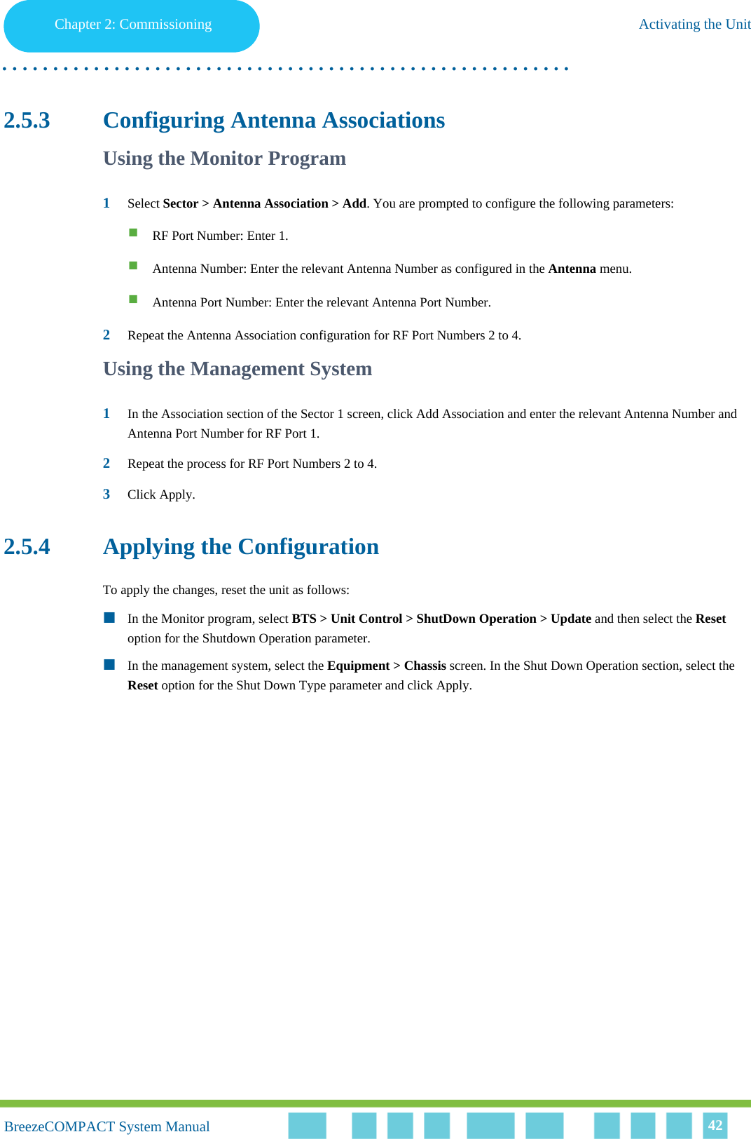 Chapter 2 - CommissioningActivating the UnitChapter 2: Commissioning Activating the Unit. . . . . . . . . . . . . . . . . . . . . . . . . . . . . . . . . . . . . . . . . . . . . . . . . . . . . . . .BreezeCOMPACT System ManualBreezeCOMPACT System Manual 422.5.3 Configuring Antenna AssociationsUsing the Monitor Program1Select Sector &gt; Antenna Association &gt; Add. You are prompted to configure the following parameters:RF Port Number: Enter 1.Antenna Number: Enter the relevant Antenna Number as configured in the Antenna menu.Antenna Port Number: Enter the relevant Antenna Port Number.2Repeat the Antenna Association configuration for RF Port Numbers 2 to 4.Using the Management System1In the Association section of the Sector 1 screen, click Add Association and enter the relevant Antenna Number and Antenna Port Number for RF Port 1.2Repeat the process for RF Port Numbers 2 to 4.3Click Apply.2.5.4 Applying the ConfigurationTo apply the changes, reset the unit as follows:In the Monitor program, select BTS &gt; Unit Control &gt; ShutDown Operation &gt; Update and then select the Reset option for the Shutdown Operation parameter.In the management system, select the Equipment &gt; Chassis screen. In the Shut Down Operation section, select the Reset option for the Shut Down Type parameter and click Apply.
