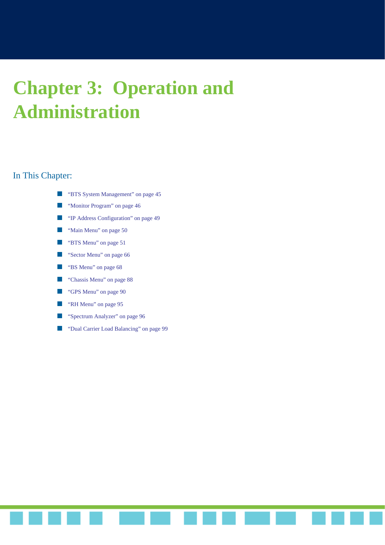 Chapter 3:  Operation and Administration In This Chapter:“BTS System Management” on page 45“Monitor Program” on page 46“IP Address Configuration” on page 49“Main Menu” on page 50“BTS Menu” on page 51“Sector Menu” on page 66“BS Menu” on page 68“Chassis Menu” on page 88“GPS Menu” on page 90“RH Menu” on page 95“Spectrum Analyzer” on page 96“Dual Carrier Load Balancing” on page 99