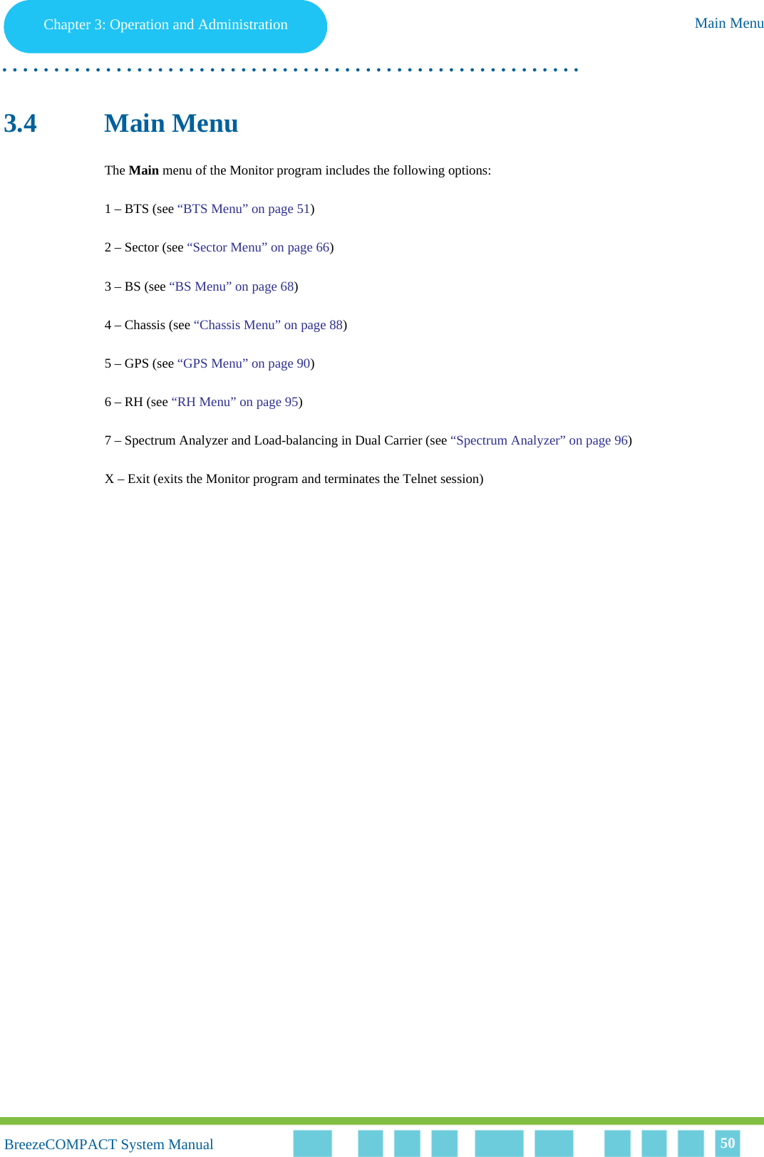 Chapter 3 - Operation and AdministrationMain MenuChapter 3: Operation and Administration Main Menu. . . . . . . . . . . . . . . . . . . . . . . . . . . . . . . . . . . . . . . . . . . . . . . . . . . . . . . .BreezeCOMPACT System ManualBreezeCOMPACT System Manual 503.4 Main MenuThe Main menu of the Monitor program includes the following options:1 – BTS (see “BTS Menu” on page 51)2 – Sector (see “Sector Menu” on page 66)3 – BS (see “BS Menu” on page 68)4 – Chassis (see “Chassis Menu” on page 88)5 – GPS (see “GPS Menu” on page 90)6 – RH (see “RH Menu” on page 95)7 – Spectrum Analyzer and Load-balancing in Dual Carrier (see “Spectrum Analyzer” on page 96)X – Exit (exits the Monitor program and terminates the Telnet session)