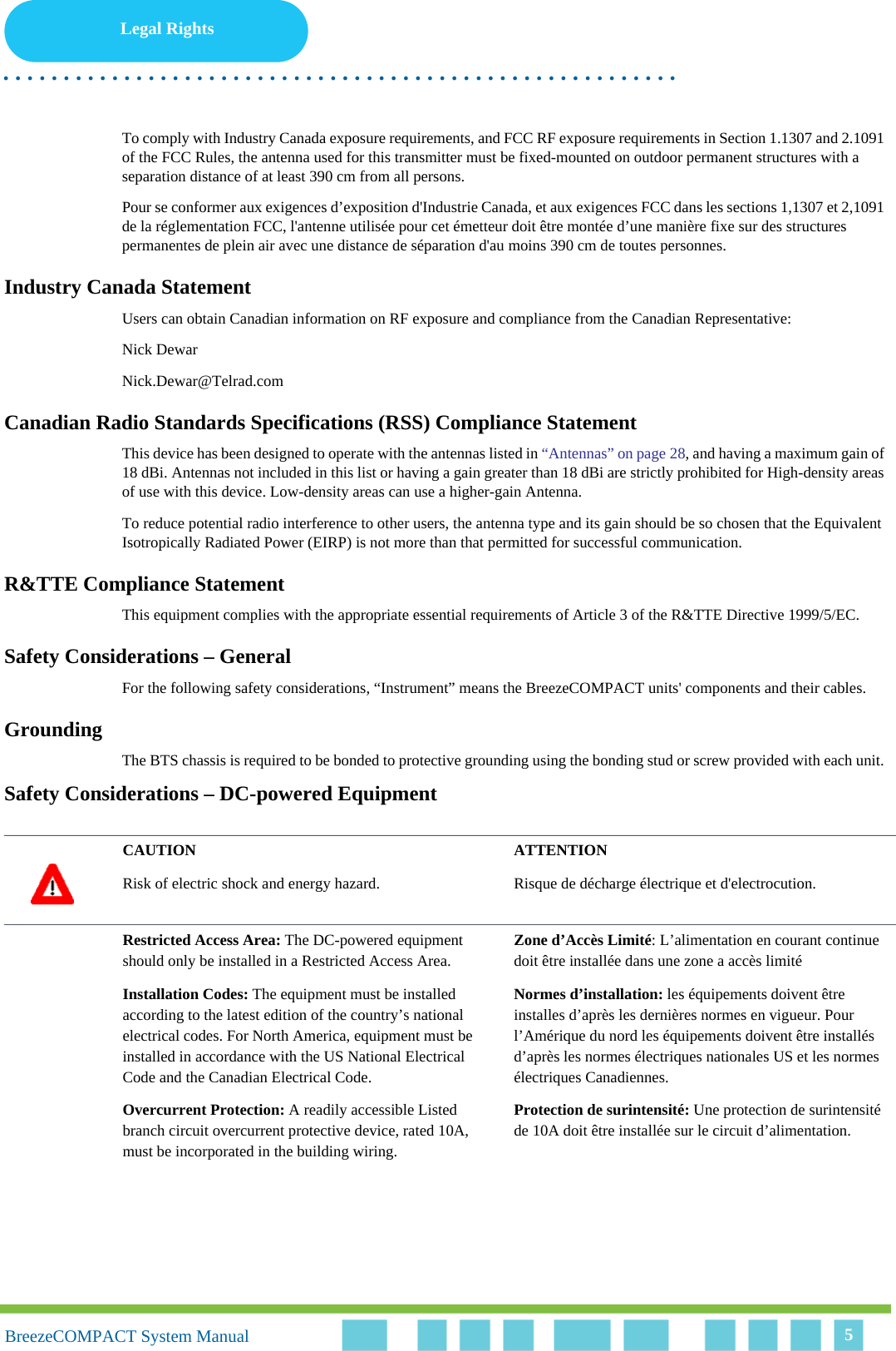 Legal Rights. . . . . . . . . . . . . . . . . . . . . . . . . . . . . . . . . . . . . . . . . . . . . . . . . . . . . . . .BreezeCOMPACT System ManualBreezeCOMPACT System Manual 5To comply with Industry Canada exposure requirements, and FCC RF exposure requirements in Section 1.1307 and 2.1091 of the FCC Rules, the antenna used for this transmitter must be fixed-mounted on outdoor permanent structures with a separation distance of at least 390 cm from all persons.Pour se conformer aux exigences d’exposition d&apos;Industrie Canada, et aux exigences FCC dans les sections 1,1307 et 2,1091 de la réglementation FCC, l&apos;antenne utilisée pour cet émetteur doit être montée d’une manière fixe sur des structures permanentes de plein air avec une distance de séparation d&apos;au moins 390 cm de toutes personnes.Industry Canada StatementUsers can obtain Canadian information on RF exposure and compliance from the Canadian Representative:Nick DewarNick.Dewar@Telrad.comCanadian Radio Standards Specifications (RSS) Compliance StatementThis device has been designed to operate with the antennas listed in “Antennas” on page 28, and having a maximum gain of 18 dBi. Antennas not included in this list or having a gain greater than 18 dBi are strictly prohibited for High-density areas of use with this device. Low-density areas can use a higher-gain Antenna.To reduce potential radio interference to other users, the antenna type and its gain should be so chosen that the Equivalent Isotropically Radiated Power (EIRP) is not more than that permitted for successful communication.R&amp;TTE Compliance StatementThis equipment complies with the appropriate essential requirements of Article 3 of the R&amp;TTE Directive 1999/5/EC.Safety Considerations – GeneralFor the following safety considerations, “Instrument” means the BreezeCOMPACT units&apos; components and their cables.GroundingThe BTS chassis is required to be bonded to protective grounding using the bonding stud or screw provided with each unit. Safety Considerations – DC-powered EquipmentCAUTION ATTENTIONRisk of electric shock and energy hazard.  Risque de décharge électrique et d&apos;electrocution. Restricted Access Area: The DC-powered equipment should only be installed in a Restricted Access Area.Zone d’Accès Limité: L’alimentation en courant continue doit être installée dans une zone a accès limité Installation Codes: The equipment must be installed according to the latest edition of the country’s national electrical codes. For North America, equipment must be installed in accordance with the US National Electrical Code and the Canadian Electrical Code.Normes d’installation: les équipements doivent être installes d’après les dernières normes en vigueur. Pour l’Amérique du nord les équipements doivent être installés d’après les normes électriques nationales US et les normes électriques Canadiennes. Overcurrent Protection: A readily accessible Listed branch circuit overcurrent protective device, rated 10A, must be incorporated in the building wiring.Protection de surintensité: Une protection de surintensité de 10A doit être installée sur le circuit d’alimentation.