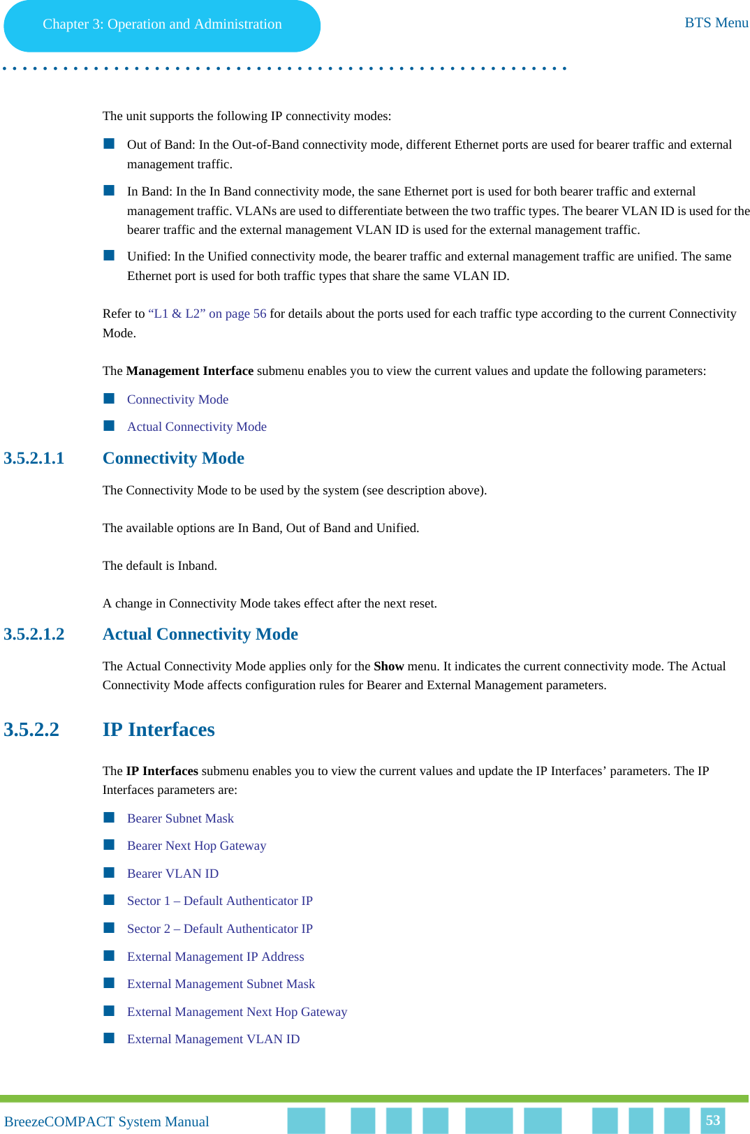Chapter 3 - Operation and AdministrationBTS MenuChapter 3: Operation and Administration BTS Menu. . . . . . . . . . . . . . . . . . . . . . . . . . . . . . . . . . . . . . . . . . . . . . . . . . . . . . . .BreezeCOMPACT System ManualBreezeCOMPACT System Manual 53The unit supports the following IP connectivity modes:Out of Band: In the Out-of-Band connectivity mode, different Ethernet ports are used for bearer traffic and external management traffic.In Band: In the In Band connectivity mode, the sane Ethernet port is used for both bearer traffic and external management traffic. VLANs are used to differentiate between the two traffic types. The bearer VLAN ID is used for the bearer traffic and the external management VLAN ID is used for the external management traffic.Unified: In the Unified connectivity mode, the bearer traffic and external management traffic are unified. The same Ethernet port is used for both traffic types that share the same VLAN ID.Refer to “L1 &amp; L2” on page 56 for details about the ports used for each traffic type according to the current Connectivity Mode.The Management Interface submenu enables you to view the current values and update the following parameters:Connectivity ModeActual Connectivity Mode3.5.2.1.1 Connectivity ModeThe Connectivity Mode to be used by the system (see description above).The available options are In Band, Out of Band and Unified.The default is Inband.A change in Connectivity Mode takes effect after the next reset.3.5.2.1.2 Actual Connectivity ModeThe Actual Connectivity Mode applies only for the Show menu. It indicates the current connectivity mode. The Actual Connectivity Mode affects configuration rules for Bearer and External Management parameters.3.5.2.2 IP InterfacesThe IP Interfaces submenu enables you to view the current values and update the IP Interfaces’ parameters. The IP Interfaces parameters are:Bearer Subnet MaskBearer Next Hop GatewayBearer VLAN IDSector 1 – Default Authenticator IPSector 2 – Default Authenticator IPExternal Management IP AddressExternal Management Subnet MaskExternal Management Next Hop GatewayExternal Management VLAN ID