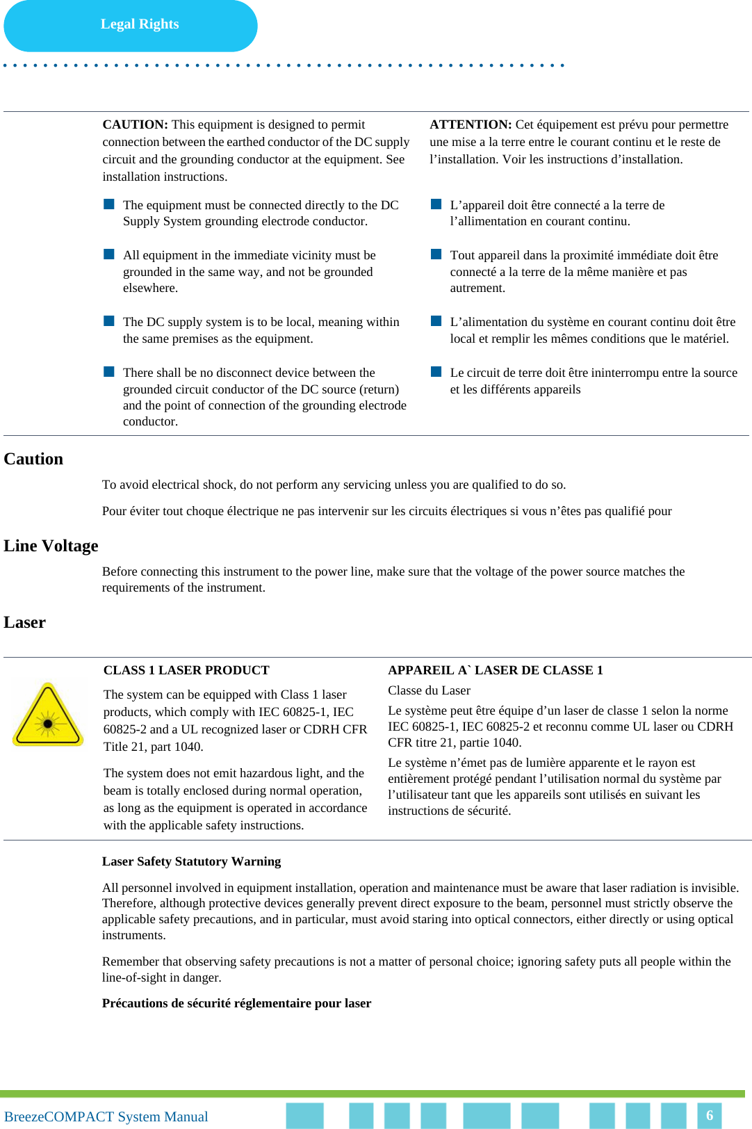 Legal Rights. . . . . . . . . . . . . . . . . . . . . . . . . . . . . . . . . . . . . . . . . . . . . . . . . . . . . . . .BreezeCOMPACT System ManualBreezeCOMPACT System Manual 6CautionTo avoid electrical shock, do not perform any servicing unless you are qualified to do so.Pour éviter tout choque électrique ne pas intervenir sur les circuits électriques si vous n’êtes pas qualifié pour Line VoltageBefore connecting this instrument to the power line, make sure that the voltage of the power source matches the requirements of the instrument.LaserLaser Safety Statutory WarningAll personnel involved in equipment installation, operation and maintenance must be aware that laser radiation is invisible. Therefore, although protective devices generally prevent direct exposure to the beam, personnel must strictly observe the applicable safety precautions, and in particular, must avoid staring into optical connectors, either directly or using optical instruments.Remember that observing safety precautions is not a matter of personal choice; ignoring safety puts all people within the line-of-sight in danger. Précautions de sécurité réglementaire pour laser CAUTION: This equipment is designed to permit connection between the earthed conductor of the DC supply circuit and the grounding conductor at the equipment. See installation instructions.ATTENTION: Cet équipement est prévu pour permettre une mise a la terre entre le courant continu et le reste de l’installation. Voir les instructions d’installation. The equipment must be connected directly to the DC Supply System grounding electrode conductor.All equipment in the immediate vicinity must be grounded in the same way, and not be grounded elsewhere.The DC supply system is to be local, meaning within the same premises as the equipment.There shall be no disconnect device between the grounded circuit conductor of the DC source (return) and the point of connection of the grounding electrode conductor.L’appareil doit être connecté a la terre de l’allimentation en courant continu. Tout appareil dans la proximité immédiate doit être connecté a la terre de la même manière et pas autrement. L’alimentation du système en courant continu doit être local et remplir les mêmes conditions que le matériel.Le circuit de terre doit être ininterrompu entre la source et les différents appareilsCLASS 1 LASER PRODUCTThe system can be equipped with Class 1 laser products, which comply with IEC 60825-1, IEC 60825-2 and a UL recognized laser or CDRH CFR Title 21, part 1040.The system does not emit hazardous light, and the beam is totally enclosed during normal operation, as long as the equipment is operated in accordance with the applicable safety instructions.APPAREIL A` LASER DE CLASSE 1Classe du LaserLe système peut être équipe d’un laser de classe 1 selon la norme IEC 60825-1, IEC 60825-2 et reconnu comme UL laser ou CDRH CFR titre 21, partie 1040.Le système n’émet pas de lumière apparente et le rayon est entièrement protégé pendant l’utilisation normal du système par l’utilisateur tant que les appareils sont utilisés en suivant les instructions de sécurité.