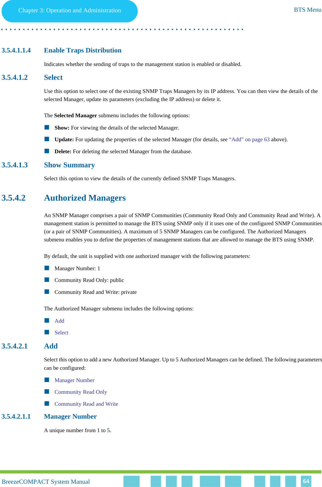 Chapter 3 - Operation and AdministrationBTS MenuChapter 3: Operation and Administration BTS Menu. . . . . . . . . . . . . . . . . . . . . . . . . . . . . . . . . . . . . . . . . . . . . . . . . . . . . . . .BreezeCOMPACT System ManualBreezeCOMPACT System Manual 643.5.4.1.1.4 Enable Traps DistributionIndicates whether the sending of traps to the management station is enabled or disabled.3.5.4.1.2 SelectUse this option to select one of the existing SNMP Traps Managers by its IP address. You can then view the details of the selected Manager, update its parameters (excluding the IP address) or delete it.The Selected Manager submenu includes the following options:Show: For viewing the details of the selected Manager.Update: For updating the properties of the selected Manager (for details, see “Add” on page 63 above).Delete: For deleting the selected Manager from the database.3.5.4.1.3 Show SummarySelect this option to view the details of the currently defined SNMP Traps Managers.3.5.4.2 Authorized ManagersAn SNMP Manager comprises a pair of SNMP Communities (Community Read Only and Community Read and Write). A management station is permitted to manage the BTS using SNMP only if it uses one of the configured SNMP Communities (or a pair of SNMP Communities). A maximum of 5 SNMP Managers can be configured. The Authorized Managers submenu enables you to define the properties of management stations that are allowed to manage the BTS using SNMP.By default, the unit is supplied with one authorized manager with the following parameters:Manager Number: 1Community Read Only: publicCommunity Read and Write: privateThe Authorized Manager submenu includes the following options:AddSelect3.5.4.2.1 AddSelect this option to add a new Authorized Manager. Up to 5 Authorized Managers can be defined. The following parameters can be configured:Manager NumberCommunity Read OnlyCommunity Read and Write3.5.4.2.1.1 Manager NumberA unique number from 1 to 5.