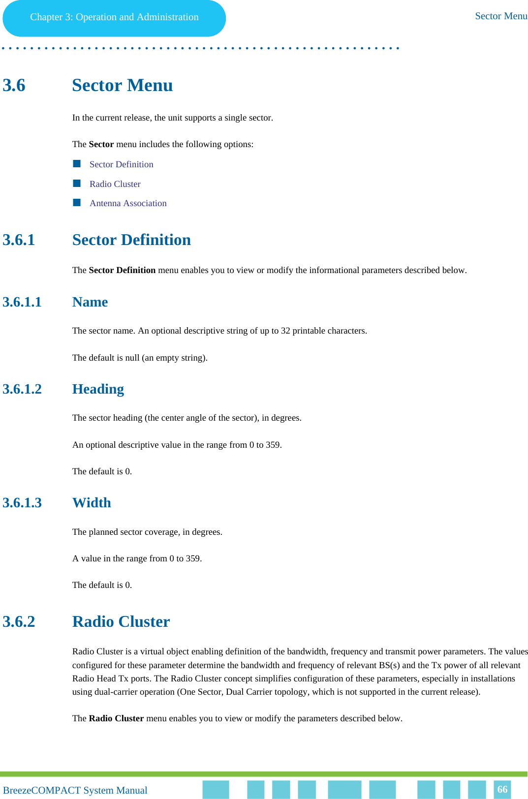 Chapter 3 - Operation and AdministrationSector MenuChapter 3: Operation and Administration Sector Menu. . . . . . . . . . . . . . . . . . . . . . . . . . . . . . . . . . . . . . . . . . . . . . . . . . . . . . . .BreezeCOMPACT System ManualBreezeCOMPACT System Manual 663.6 Sector MenuIn the current release, the unit supports a single sector.The Sector menu includes the following options:Sector DefinitionRadio ClusterAntenna Association3.6.1 Sector DefinitionThe Sector Definition menu enables you to view or modify the informational parameters described below.3.6.1.1 NameThe sector name. An optional descriptive string of up to 32 printable characters. The default is null (an empty string).3.6.1.2 HeadingThe sector heading (the center angle of the sector), in degrees. An optional descriptive value in the range from 0 to 359.The default is 0.3.6.1.3 WidthThe planned sector coverage, in degrees. A value in the range from 0 to 359. The default is 0.3.6.2 Radio ClusterRadio Cluster is a virtual object enabling definition of the bandwidth, frequency and transmit power parameters. The values configured for these parameter determine the bandwidth and frequency of relevant BS(s) and the Tx power of all relevant Radio Head Tx ports. The Radio Cluster concept simplifies configuration of these parameters, especially in installations using dual-carrier operation (One Sector, Dual Carrier topology, which is not supported in the current release).The Radio Cluster menu enables you to view or modify the parameters described below.