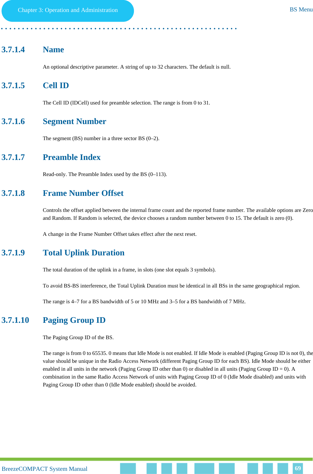 Chapter 3 - Operation and AdministrationBS MenuChapter 3: Operation and Administration BS Menu. . . . . . . . . . . . . . . . . . . . . . . . . . . . . . . . . . . . . . . . . . . . . . . . . . . . . . . .BreezeCOMPACT System ManualBreezeCOMPACT System Manual 693.7.1.4 NameAn optional descriptive parameter. A string of up to 32 characters. The default is null.3.7.1.5 Cell IDThe Cell ID (IDCell) used for preamble selection. The range is from 0 to 31.3.7.1.6 Segment NumberThe segment (BS) number in a three sector BS (0–2). 3.7.1.7 Preamble IndexRead-only. The Preamble Index used by the BS (0–113). 3.7.1.8 Frame Number OffsetControls the offset applied between the internal frame count and the reported frame number. The available options are Zero and Random. If Random is selected, the device chooses a random number between 0 to 15. The default is zero (0). A change in the Frame Number Offset takes effect after the next reset. 3.7.1.9 Total Uplink DurationThe total duration of the uplink in a frame, in slots (one slot equals 3 symbols).To avoid BS-BS interference, the Total Uplink Duration must be identical in all BSs in the same geographical region.The range is 4–7 for a BS bandwidth of 5 or 10 MHz and 3–5 for a BS bandwidth of 7 MHz.3.7.1.10 Paging Group IDThe Paging Group ID of the BS. The range is from 0 to 65535. 0 means that Idle Mode is not enabled. If Idle Mode is enabled (Paging Group ID is not 0), the value should be unique in the Radio Access Network (different Paging Group ID for each BS). Idle Mode should be either enabled in all units in the network (Paging Group ID other than 0) or disabled in all units (Paging Group ID = 0). A combination in the same Radio Access Network of units with Paging Group ID of 0 (Idle Mode disabled) and units with Paging Group ID other than 0 (Idle Mode enabled) should be avoided.