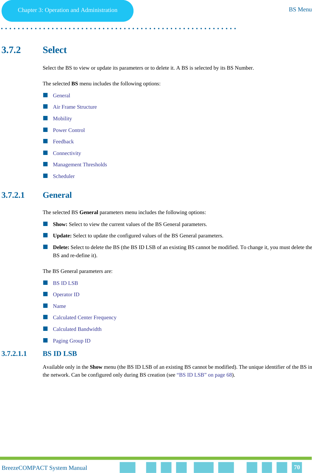 Chapter 3 - Operation and AdministrationBS MenuChapter 3: Operation and Administration BS Menu. . . . . . . . . . . . . . . . . . . . . . . . . . . . . . . . . . . . . . . . . . . . . . . . . . . . . . . .BreezeCOMPACT System ManualBreezeCOMPACT System Manual 703.7.2 SelectSelect the BS to view or update its parameters or to delete it. A BS is selected by its BS Number.The selected BS menu includes the following options:GeneralAir Frame StructureMobilityPower ControlFeedbackConnectivityManagement ThresholdsScheduler3.7.2.1 GeneralThe selected BS General parameters menu includes the following options:Show: Select to view the current values of the BS General parameters.Update: Select to update the configured values of the BS General parameters.Delete: Select to delete the BS (the BS ID LSB of an existing BS cannot be modified. To change it, you must delete the BS and re-define it).The BS General parameters are:BS ID LSBOperator IDNameCalculated Center FrequencyCalculated BandwidthPaging Group ID3.7.2.1.1 BS ID LSBAvailable only in the Show menu (the BS ID LSB of an existing BS cannot be modified). The unique identifier of the BS in the network. Can be configured only during BS creation (see “BS ID LSB” on page 68).