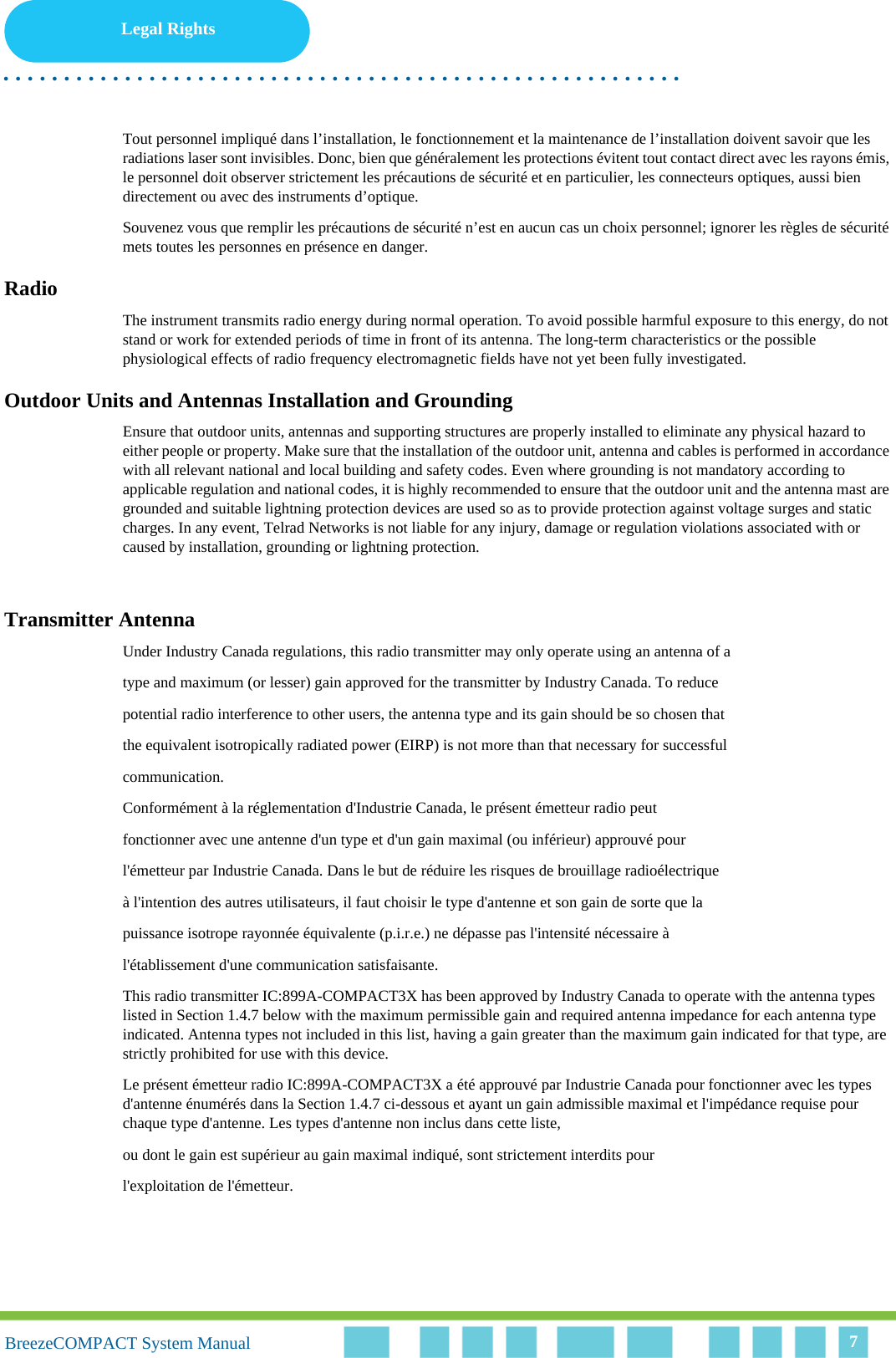 Legal Rights. . . . . . . . . . . . . . . . . . . . . . . . . . . . . . . . . . . . . . . . . . . . . . . . . . . . . . . .BreezeCOMPACT System ManualBreezeCOMPACT System Manual 7Tout personnel impliqué dans l’installation, le fonctionnement et la maintenance de l’installation doivent savoir que les radiations laser sont invisibles. Donc, bien que généralement les protections évitent tout contact direct avec les rayons émis, le personnel doit observer strictement les précautions de sécurité et en particulier, les connecteurs optiques, aussi bien directement ou avec des instruments d’optique.Souvenez vous que remplir les précautions de sécurité n’est en aucun cas un choix personnel; ignorer les règles de sécurité mets toutes les personnes en présence en danger.RadioThe instrument transmits radio energy during normal operation. To avoid possible harmful exposure to this energy, do not stand or work for extended periods of time in front of its antenna. The long-term characteristics or the possible physiological effects of radio frequency electromagnetic fields have not yet been fully investigated.Outdoor Units and Antennas Installation and GroundingEnsure that outdoor units, antennas and supporting structures are properly installed to eliminate any physical hazard to either people or property. Make sure that the installation of the outdoor unit, antenna and cables is performed in accordance with all relevant national and local building and safety codes. Even where grounding is not mandatory according to applicable regulation and national codes, it is highly recommended to ensure that the outdoor unit and the antenna mast are grounded and suitable lightning protection devices are used so as to provide protection against voltage surges and static charges. In any event, Telrad Networks is not liable for any injury, damage or regulation violations associated with or caused by installation, grounding or lightning protection.Transmitter AntennaUnder Industry Canada regulations, this radio transmitter may only operate using an antenna of atype and maximum (or lesser) gain approved for the transmitter by Industry Canada. To reducepotential radio interference to other users, the antenna type and its gain should be so chosen thatthe equivalent isotropically radiated power (EIRP) is not more than that necessary for successfulcommunication.Conformément à la réglementation d&apos;Industrie Canada, le présent émetteur radio peutfonctionner avec une antenne d&apos;un type et d&apos;un gain maximal (ou inférieur) approuvé pourl&apos;émetteur par Industrie Canada. Dans le but de réduire les risques de brouillage radioélectriqueà l&apos;intention des autres utilisateurs, il faut choisir le type d&apos;antenne et son gain de sorte que lapuissance isotrope rayonnée équivalente (p.i.r.e.) ne dépasse pas l&apos;intensité nécessaire àl&apos;établissement d&apos;une communication satisfaisante.This radio transmitter IC:899A-COMPACT3X has been approved by Industry Canada to operate with the antenna types listed in Section 1.4.7 below with the maximum permissible gain and required antenna impedance for each antenna type indicated. Antenna types not included in this list, having a gain greater than the maximum gain indicated for that type, are strictly prohibited for use with this device.Le présent émetteur radio IC:899A-COMPACT3X a été approuvé par Industrie Canada pour fonctionner avec les types d&apos;antenne énumérés dans la Section 1.4.7 ci-dessous et ayant un gain admissible maximal et l&apos;impédance requise pour chaque type d&apos;antenne. Les types d&apos;antenne non inclus dans cette liste,ou dont le gain est supérieur au gain maximal indiqué, sont strictement interdits pourl&apos;exploitation de l&apos;émetteur.