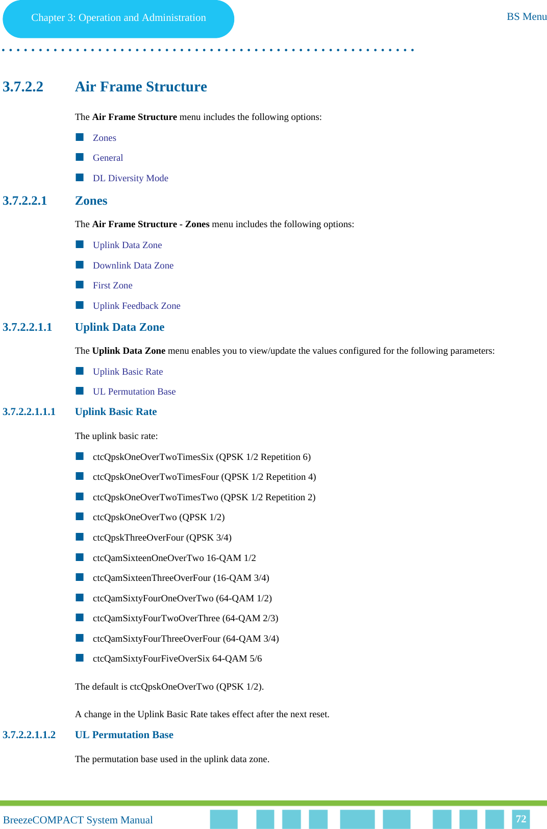 Chapter 3 - Operation and AdministrationBS MenuChapter 3: Operation and Administration BS Menu. . . . . . . . . . . . . . . . . . . . . . . . . . . . . . . . . . . . . . . . . . . . . . . . . . . . . . . .BreezeCOMPACT System ManualBreezeCOMPACT System Manual 723.7.2.2 Air Frame StructureThe Air Frame Structure menu includes the following options:ZonesGeneralDL Diversity Mode3.7.2.2.1 ZonesThe Air Frame Structure - Zones menu includes the following options:Uplink Data ZoneDownlink Data ZoneFirst ZoneUplink Feedback Zone3.7.2.2.1.1 Uplink Data ZoneThe Uplink Data Zone menu enables you to view/update the values configured for the following parameters:Uplink Basic RateUL Permutation Base3.7.2.2.1.1.1 Uplink Basic RateThe uplink basic rate:ctcQpskOneOverTwoTimesSix (QPSK 1/2 Repetition 6)ctcQpskOneOverTwoTimesFour (QPSK 1/2 Repetition 4)ctcQpskOneOverTwoTimesTwo (QPSK 1/2 Repetition 2)ctcQpskOneOverTwo (QPSK 1/2)ctcQpskThreeOverFour (QPSK 3/4)ctcQamSixteenOneOverTwo 16-QAM 1/2ctcQamSixteenThreeOverFour (16-QAM 3/4)ctcQamSixtyFourOneOverTwo (64-QAM 1/2)ctcQamSixtyFourTwoOverThree (64-QAM 2/3)ctcQamSixtyFourThreeOverFour (64-QAM 3/4)ctcQamSixtyFourFiveOverSix 64-QAM 5/6The default is ctcQpskOneOverTwo (QPSK 1/2).A change in the Uplink Basic Rate takes effect after the next reset.3.7.2.2.1.1.2 UL Permutation BaseThe permutation base used in the uplink data zone.