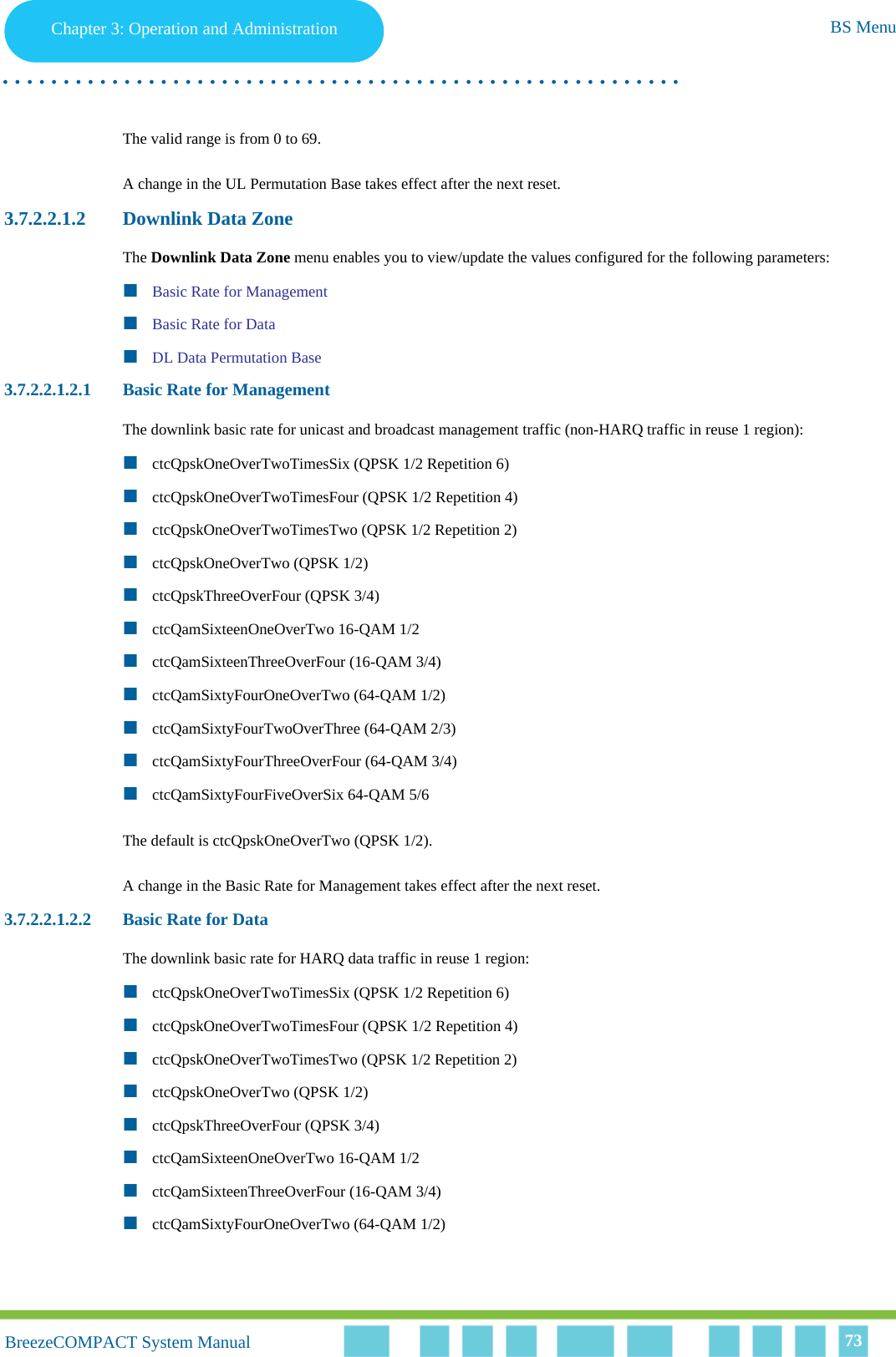 Chapter 3 - Operation and AdministrationBS MenuChapter 3: Operation and Administration BS Menu. . . . . . . . . . . . . . . . . . . . . . . . . . . . . . . . . . . . . . . . . . . . . . . . . . . . . . . .BreezeCOMPACT System ManualBreezeCOMPACT System Manual 73The valid range is from 0 to 69. A change in the UL Permutation Base takes effect after the next reset.3.7.2.2.1.2 Downlink Data ZoneThe Downlink Data Zone menu enables you to view/update the values configured for the following parameters:Basic Rate for ManagementBasic Rate for DataDL Data Permutation Base3.7.2.2.1.2.1 Basic Rate for ManagementThe downlink basic rate for unicast and broadcast management traffic (non-HARQ traffic in reuse 1 region):ctcQpskOneOverTwoTimesSix (QPSK 1/2 Repetition 6)ctcQpskOneOverTwoTimesFour (QPSK 1/2 Repetition 4)ctcQpskOneOverTwoTimesTwo (QPSK 1/2 Repetition 2)ctcQpskOneOverTwo (QPSK 1/2)ctcQpskThreeOverFour (QPSK 3/4)ctcQamSixteenOneOverTwo 16-QAM 1/2ctcQamSixteenThreeOverFour (16-QAM 3/4)ctcQamSixtyFourOneOverTwo (64-QAM 1/2)ctcQamSixtyFourTwoOverThree (64-QAM 2/3)ctcQamSixtyFourThreeOverFour (64-QAM 3/4)ctcQamSixtyFourFiveOverSix 64-QAM 5/6The default is ctcQpskOneOverTwo (QPSK 1/2).A change in the Basic Rate for Management takes effect after the next reset.3.7.2.2.1.2.2 Basic Rate for DataThe downlink basic rate for HARQ data traffic in reuse 1 region:ctcQpskOneOverTwoTimesSix (QPSK 1/2 Repetition 6)ctcQpskOneOverTwoTimesFour (QPSK 1/2 Repetition 4)ctcQpskOneOverTwoTimesTwo (QPSK 1/2 Repetition 2)ctcQpskOneOverTwo (QPSK 1/2)ctcQpskThreeOverFour (QPSK 3/4)ctcQamSixteenOneOverTwo 16-QAM 1/2ctcQamSixteenThreeOverFour (16-QAM 3/4)ctcQamSixtyFourOneOverTwo (64-QAM 1/2)