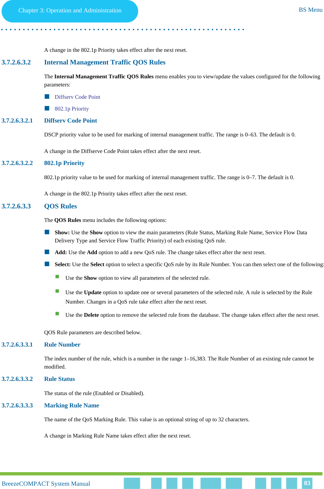 Chapter 3 - Operation and AdministrationBS MenuChapter 3: Operation and Administration BS Menu. . . . . . . . . . . . . . . . . . . . . . . . . . . . . . . . . . . . . . . . . . . . . . . . . . . . . . . .BreezeCOMPACT System ManualBreezeCOMPACT System Manual 83A change in the 802.1p Priority takes effect after the next reset.3.7.2.6.3.2 Internal Management Traffic QOS RulesThe Internal Management Traffic QOS Rules menu enables you to view/update the values configured for the following parameters:Diffserv Code Point802.1p Priority3.7.2.6.3.2.1 Diffserv Code PointDSCP priority value to be used for marking of internal management traffic. The range is 0–63. The default is 0.A change in the Diffserve Code Point takes effect after the next reset.3.7.2.6.3.2.2 802.1p Priority802.1p priority value to be used for marking of internal management traffic. The range is 0–7. The default is 0.A change in the 802.1p Priority takes effect after the next reset.3.7.2.6.3.3 QOS RulesThe QOS Rules menu includes the following options:Show: Use the Show option to view the main parameters (Rule Status, Marking Rule Name, Service Flow Data Delivery Type and Service Flow Traffic Priority) of each existing QoS rule.Add: Use the Add option to add a new QoS rule. The change takes effect after the next reset.Select: Use the Select option to select a specific QoS rule by its Rule Number. You can then select one of the following:Use the Show option to view all parameters of the selected rule.Use the Update option to update one or several parameters of the selected rule. A rule is selected by the Rule Number. Changes in a QoS rule take effect after the next reset.Use the Delete option to remove the selected rule from the database. The change takes effect after the next reset.QOS Rule parameters are described below.3.7.2.6.3.3.1 Rule NumberThe index number of the rule, which is a number in the range 1–16,383. The Rule Number of an existing rule cannot be modified.3.7.2.6.3.3.2 Rule StatusThe status of the rule (Enabled or Disabled).3.7.2.6.3.3.3 Marking Rule NameThe name of the QoS Marking Rule. This value is an optional string of up to 32 characters.A change in Marking Rule Name takes effect after the next reset.