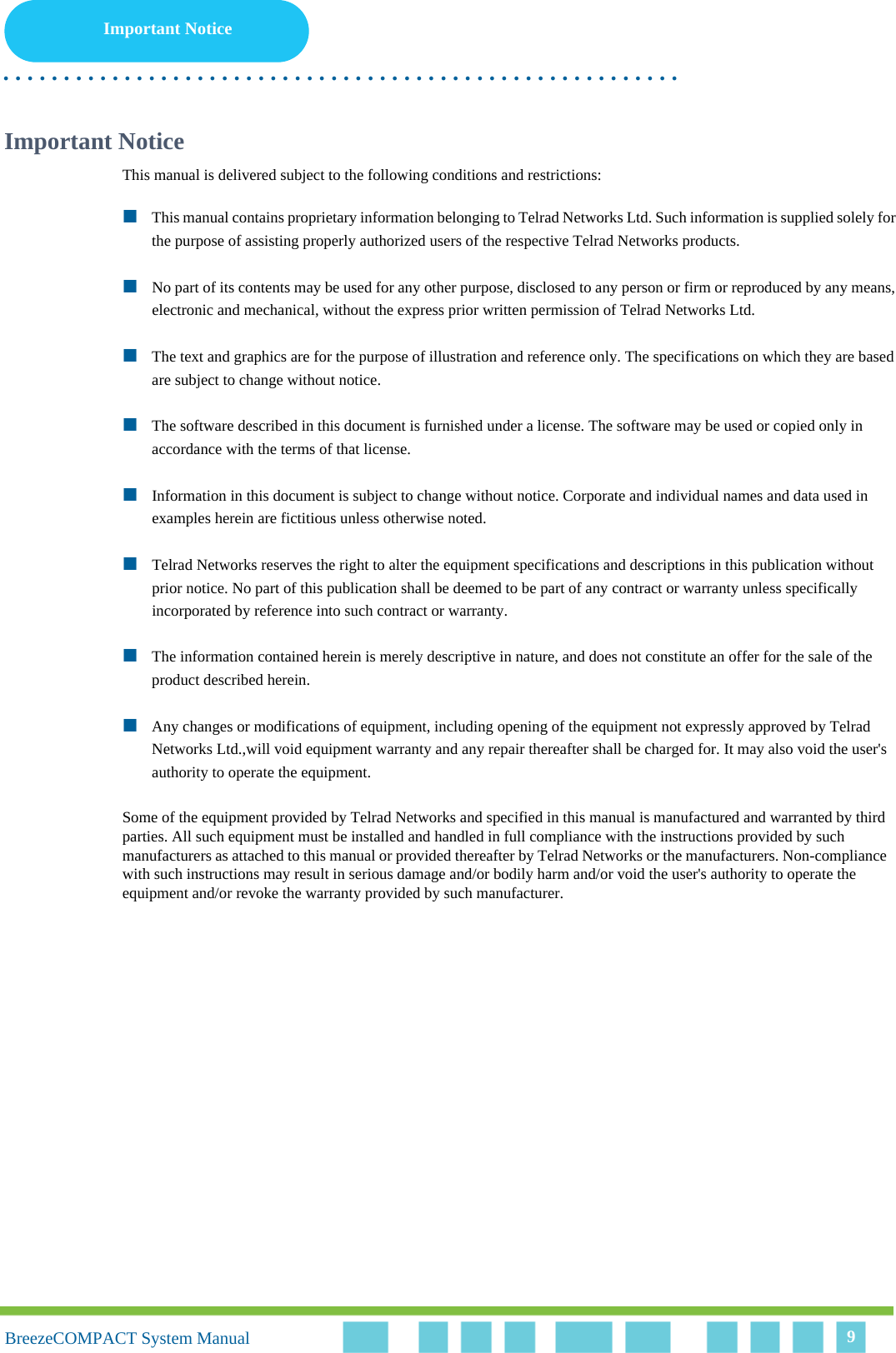 Important Notice. . . . . . . . . . . . . . . . . . . . . . . . . . . . . . . . . . . . . . . . . . . . . . . . . . . . . . . .BreezeCOMPACT System ManualBreezeCOMPACT System Manual 9Important NoticeThis manual is delivered subject to the following conditions and restrictions:This manual contains proprietary information belonging to Telrad Networks Ltd. Such information is supplied solely for the purpose of assisting properly authorized users of the respective Telrad Networks products.No part of its contents may be used for any other purpose, disclosed to any person or firm or reproduced by any means, electronic and mechanical, without the express prior written permission of Telrad Networks Ltd.The text and graphics are for the purpose of illustration and reference only. The specifications on which they are based are subject to change without notice.The software described in this document is furnished under a license. The software may be used or copied only in accordance with the terms of that license.Information in this document is subject to change without notice. Corporate and individual names and data used in examples herein are fictitious unless otherwise noted.Telrad Networks reserves the right to alter the equipment specifications and descriptions in this publication without prior notice. No part of this publication shall be deemed to be part of any contract or warranty unless specifically incorporated by reference into such contract or warranty. The information contained herein is merely descriptive in nature, and does not constitute an offer for the sale of the product described herein.Any changes or modifications of equipment, including opening of the equipment not expressly approved by Telrad Networks Ltd.,will void equipment warranty and any repair thereafter shall be charged for. It may also void the user&apos;s authority to operate the equipment.Some of the equipment provided by Telrad Networks and specified in this manual is manufactured and warranted by third parties. All such equipment must be installed and handled in full compliance with the instructions provided by such manufacturers as attached to this manual or provided thereafter by Telrad Networks or the manufacturers. Non-compliance with such instructions may result in serious damage and/or bodily harm and/or void the user&apos;s authority to operate the equipment and/or revoke the warranty provided by such manufacturer.