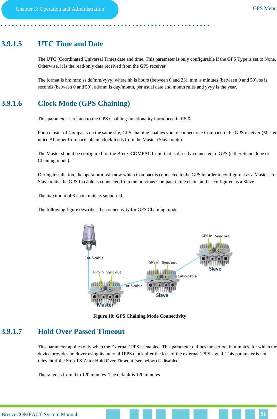 Chapter 3 - Operation and AdministrationGPS MenuChapter 3: Operation and Administration GPS Menu. . . . . . . . . . . . . . . . . . . . . . . . . . . . . . . . . . . . . . . . . . . . . . . . . . . . . . . .BreezeCOMPACT System ManualBreezeCOMPACT System Manual 913.9.1.5 UTC Time and DateThe UTC (Coordinated Universal Time) date and time. This parameter is only configurable if the GPS Type is set to None. Otherwise, it is the read-only data received from the GPS receiver.The format is hh: mm: ss,dd/mm/yyyy, where hh is hours (between 0 and 23), mm is minutes (between 0 and 59), ss is seconds (between 0 and 59), dd/mm is day/month, per usual date and month rules and yyyy is the year.3.9.1.6 Clock Mode (GPS Chaining)This parameter is related to the GPS Chaining functionality introduced in R5.0.For a cluster of Compacts on the same site, GPS chaining enables you to connect one Compact to the GPS receiver (Master unit). All other Compacts obtain clock feeds from the Master (Slave units). The Master should be configured for the BreezeCOMPACT unit that is directly connected to GPS (either Standalone or Chaining mode). During installation, the operator must know which Compact is connected to the GPS in order to configure it as a Master. For Slave units, the GPS In cable is connected from the previous Compact in the chain, and is configured as a Slave. The maximum of 3 chain units is supported.The following figure describes the connectivity for GPS Chaining mode.Figure 10: GPS Chaining Mode Connectivity3.9.1.7 Hold Over Passed TimeoutThis parameter applies only when the External 1PPS is enabled. This parameter defines the period, in minutes, for which the device provides holdover using its internal 1PPS clock after the loss of the external 1PPS signal. This parameter is not relevant if the Stop TX After Hold Over Timeout (see below) is disabled.The range is from 0 to 120 minutes. The default is 120 minutes.