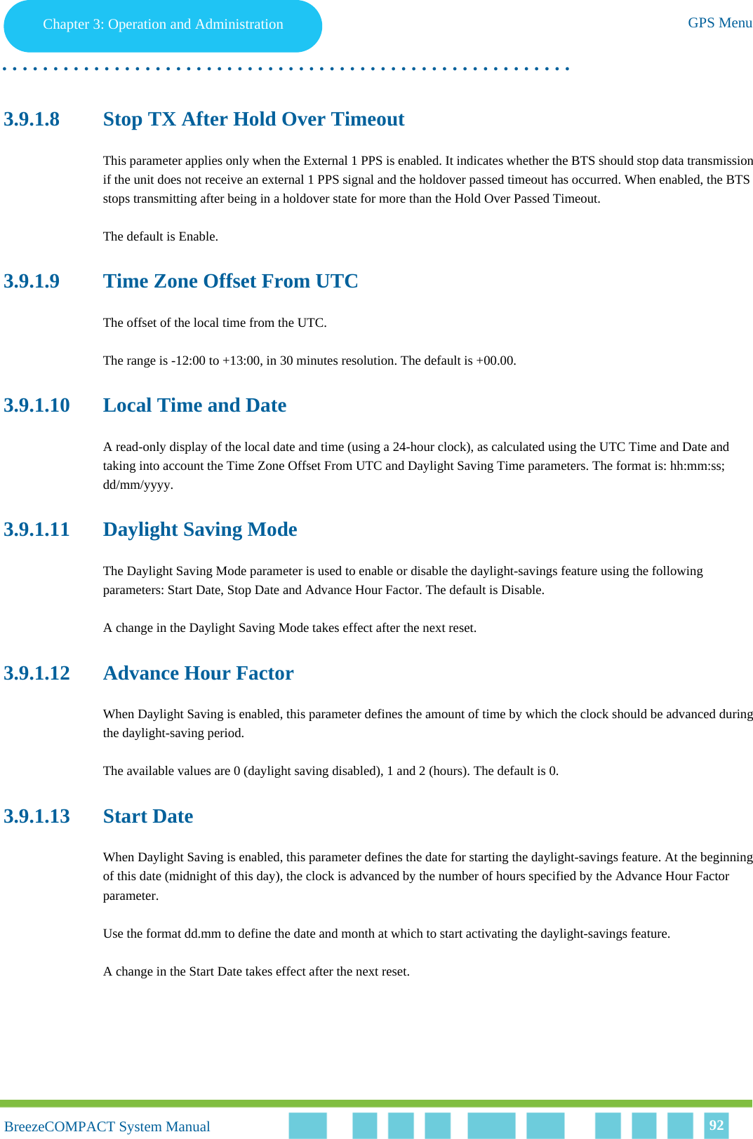 Chapter 3 - Operation and AdministrationGPS MenuChapter 3: Operation and Administration GPS Menu. . . . . . . . . . . . . . . . . . . . . . . . . . . . . . . . . . . . . . . . . . . . . . . . . . . . . . . .BreezeCOMPACT System ManualBreezeCOMPACT System Manual 923.9.1.8 Stop TX After Hold Over TimeoutThis parameter applies only when the External 1 PPS is enabled. It indicates whether the BTS should stop data transmission if the unit does not receive an external 1 PPS signal and the holdover passed timeout has occurred. When enabled, the BTS stops transmitting after being in a holdover state for more than the Hold Over Passed Timeout.The default is Enable.3.9.1.9 Time Zone Offset From UTCThe offset of the local time from the UTC.The range is -12:00 to +13:00, in 30 minutes resolution. The default is +00.00.3.9.1.10 Local Time and DateA read-only display of the local date and time (using a 24-hour clock), as calculated using the UTC Time and Date and taking into account the Time Zone Offset From UTC and Daylight Saving Time parameters. The format is: hh:mm:ss; dd/mm/yyyy.3.9.1.11 Daylight Saving ModeThe Daylight Saving Mode parameter is used to enable or disable the daylight-savings feature using the following parameters: Start Date, Stop Date and Advance Hour Factor. The default is Disable.A change in the Daylight Saving Mode takes effect after the next reset.3.9.1.12 Advance Hour FactorWhen Daylight Saving is enabled, this parameter defines the amount of time by which the clock should be advanced during the daylight-saving period.The available values are 0 (daylight saving disabled), 1 and 2 (hours). The default is 0.3.9.1.13 Start DateWhen Daylight Saving is enabled, this parameter defines the date for starting the daylight-savings feature. At the beginning of this date (midnight of this day), the clock is advanced by the number of hours specified by the Advance Hour Factor parameter.Use the format dd.mm to define the date and month at which to start activating the daylight-savings feature.A change in the Start Date takes effect after the next reset.