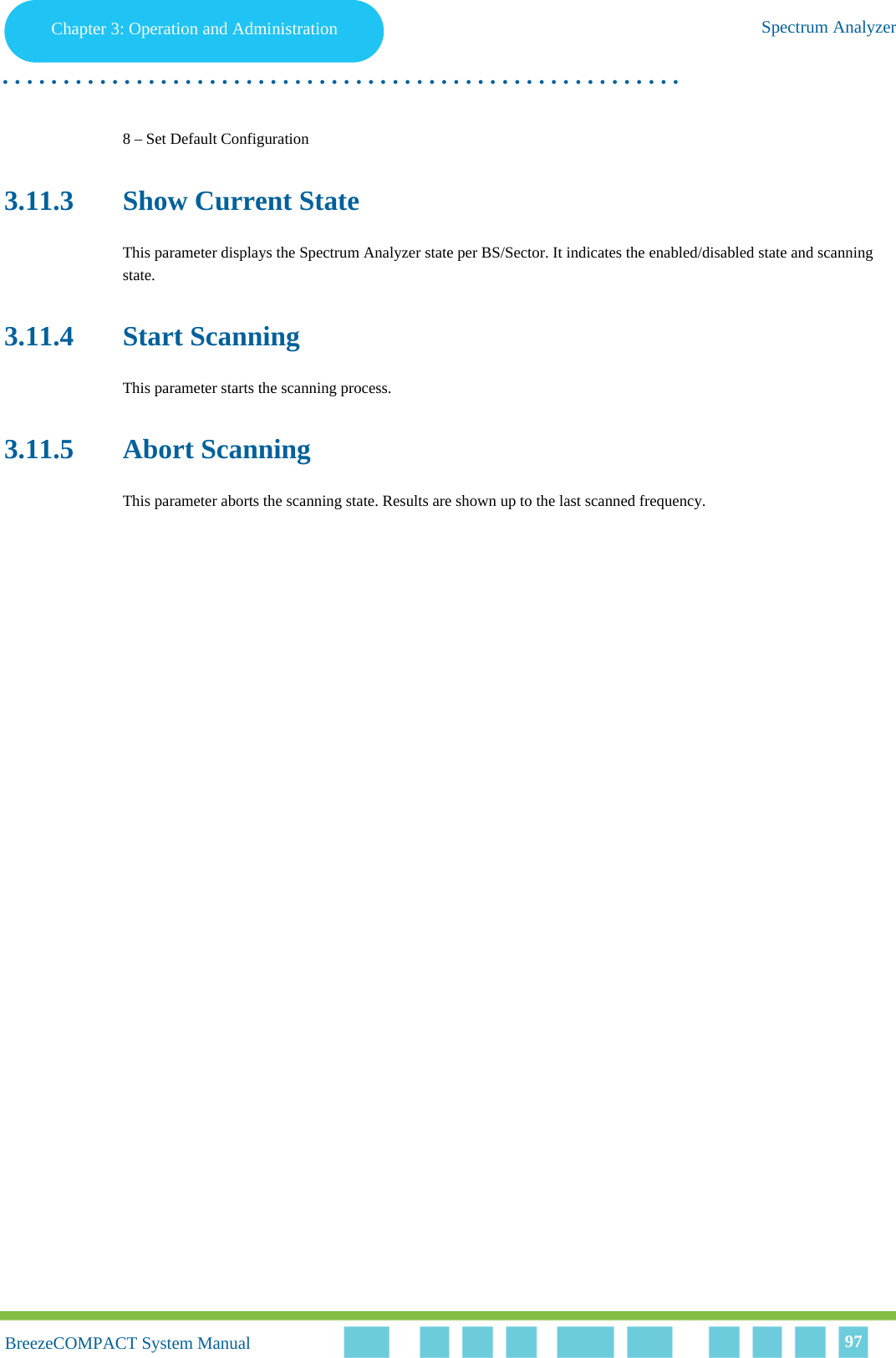 Chapter 3 - Operation and AdministrationSpectrum AnalyzerChapter 3: Operation and Administration Spectrum Analyzer. . . . . . . . . . . . . . . . . . . . . . . . . . . . . . . . . . . . . . . . . . . . . . . . . . . . . . . .BreezeCOMPACT System ManualBreezeCOMPACT System Manual 978 – Set Default Configuration3.11.3 Show Current StateThis parameter displays the Spectrum Analyzer state per BS/Sector. It indicates the enabled/disabled state and scanning state.3.11.4 Start ScanningThis parameter starts the scanning process.3.11.5 Abort ScanningThis parameter aborts the scanning state. Results are shown up to the last scanned frequency.