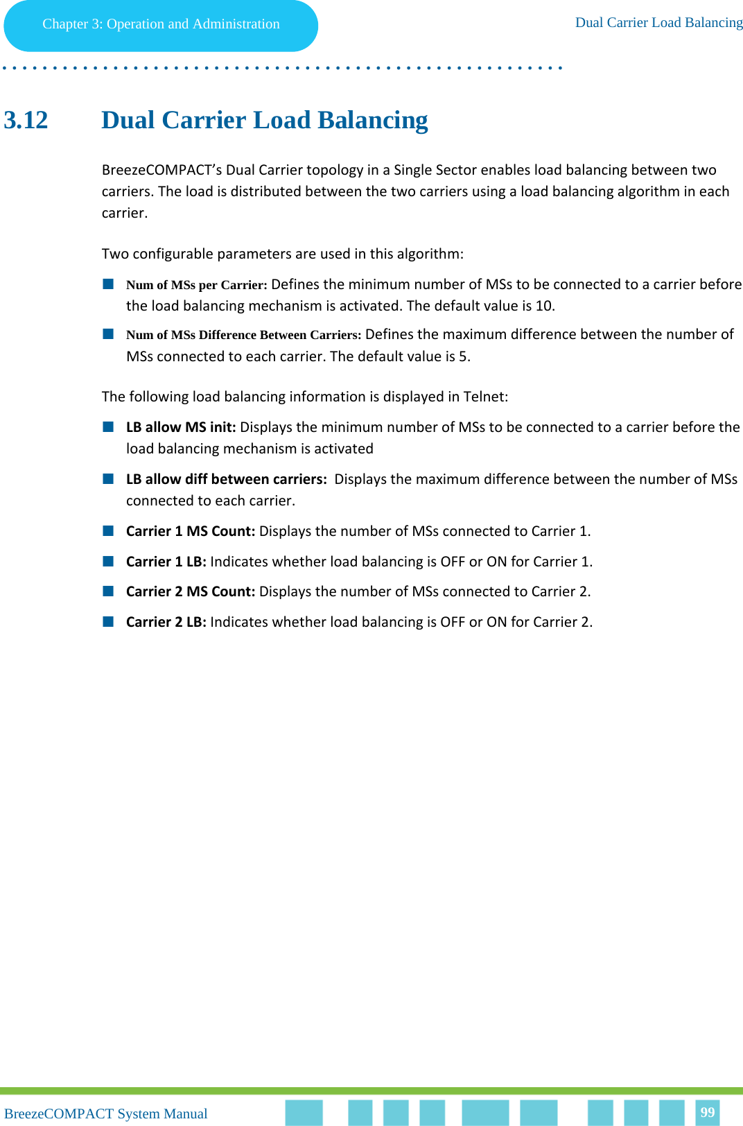 Chapter 3 - Operation and AdministrationDual Carrier Load BalancingChapter 3: Operation and Administration Dual Carrier Load Balancing. . . . . . . . . . . . . . . . . . . . . . . . . . . . . . . . . . . . . . . . . . . . . . . . . . . . . . . .BreezeCOMPACT System ManualBreezeCOMPACT System Manual 993.12 Dual Carrier Load BalancingBreezeCOMPACT’s Dual Carrier topology in a Single Sector enables load balancing between two carriers. The load is distributed between the two carriers using a load balancing algorithm in each carrier. Two configurable parameters are used in this algorithm:Num of MSs per Carrier: Defines the minimum number of MSs to be connected to a carrier before the load balancing mechanism is activated. The default value is 10. Num of MSs Difference Between Carriers: Defines the maximum difference between the number of MSs connected to each carrier. The default value is 5. The following load balancing information is displayed in Telnet:LB allow MS init: Displays the minimum number of MSs to be connected to a carrier before the load balancing mechanism is activatedLB allow diff between carriers:  Displays the maximum difference between the number of MSs connected to each carrier.Carrier 1 MS Count: Displays the number of MSs connected to Carrier 1.Carrier 1 LB: Indicates whether load balancing is OFF or ON for Carrier 1.Carrier 2 MS Count: Displays the number of MSs connected to Carrier 2.Carrier 2 LB: Indicates whether load balancing is OFF or ON for Carrier 2.